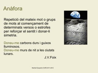 Anàfora Repetició del mateix mot o grups de mots al començament de determinats versos o estrofes per reforçar el sentit i donar-li simetria. Doneu-me  carbons durs i guixos lluminosos.  Doneu-me  murs de nit a les ciutats lunars.  J.V.Foix Maribel Sospedra CURS 2011-2012 