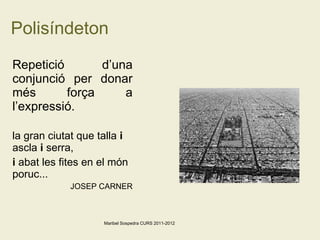 Polisíndeton Repetició d’una conjunció per donar més força a l’expressió. la gran ciutat que talla  i  ascla  i  serra, i  abat les fites en el món poruc...  JOSEP CARNER Maribel Sospedra CURS 2011-2012 