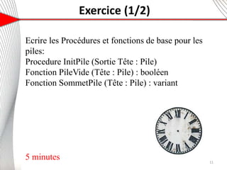 Exercice (1/2)
6
Ecrire les Procédures et fonctions de base pour les
piles:
Procedure InitPile (Sortie Tête : Pile)
Fonction PileVide (Tête : Pile) : booléen
Fonction SommetPile (Tête : Pile) : variant
5 minutes 11
 