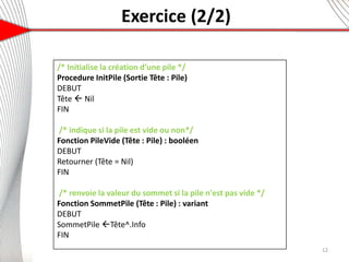 Exercice (2/2)
6
12
/* Initialise la création d’une pile */
Procedure InitPile (Sortie Tête : Pile)
DEBUT
Tête  Nil
FIN
/* indique si la pile est vide ou non*/
Fonction PileVide (Tête : Pile) : booléen
DEBUT
Retourner (Tête = Nil)
FIN
/* renvoie la valeur du sommet si la pile n'est pas vide */
Fonction SommetPile (Tête : Pile) : variant
DEBUT
SommetPile Tête^.Info
FIN
 