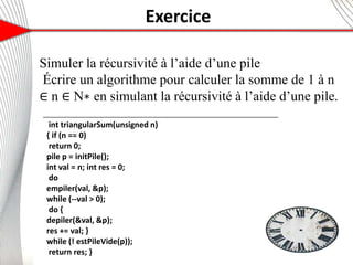 Exercice
6
Simuler la récursivité à l’aide d’une pile
Écrire un algorithme pour calculer la somme de 1 à n
∈ n ∈ N∗ en simulant la récursivité à l’aide d’une pile.
13
int triangularSum(unsigned n)
{ if (n == 0)
return 0;
pile p = initPile();
int val = n; int res = 0;
do
empiler(val, &p);
while (--val > 0);
do {
depiler(&val, &p);
res += val; }
while (! estPileVide(p));
return res; }
 