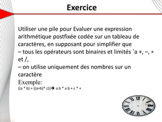 Exercice
6
Utiliser une pile pour Evaluer une expression
arithmétique postfixée codée sur un tableau de
caractères, en supposant pour simplifier que
– tous les opérateurs sont binaires et limités `a +, −, ∗
et /,
– on utilise uniquement des nombres sur un
caractère
Exemple:
((a * b) + ((a+b)* c)) a b * a b + c * +
14
 