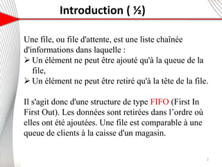 Introduction ( ½)
Une file, ou file d'attente, est une liste chaînée
d'informations dans laquelle :
 Un élément ne peut être ajouté qu'à la queue de la
file,
 Un élément ne peut être retiré qu'à la tête de la file.
Il s'agit donc d'une structure de type FIFO (First In
First Out). Les données sont retirées dans l’ordre où
elles ont été ajoutées. Une file est comparable à une
queue de clients à la caisse d'un magasin.
2
 