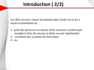 Introduction ( 2/2)
.
Les files servent à traiter les données dans l'ordre où on les a
reçues et permettent de :
 gérer des processus en attente d'une ressource système (par
exemple la liste des travaux à éditer sur une imprimante)
 construire des systèmes de réservation
 etc
3
 