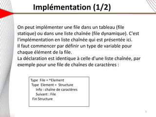 Implémentation (1/2)
On peut implémenter une file dans un tableau (file
statique) ou dans une liste chaînée (file dynamique). C'est
l'implémentation en liste chaînée qui est présentée ici.
Il faut commencer par définir un type de variable pour
chaque élément de la file.
La déclaration est identique à celle d'une liste chaînée, par
exemple pour une file de chaînes de caractères :
5
Type File = ^Element
Type Element = Structure
Info : chaîne de caractères
Suivant : File
Fin Structure
 
