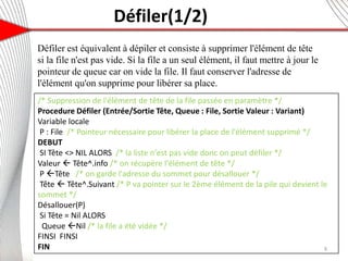 Défiler(1/2)
Défiler est équivalent à dépiler et consiste à supprimer l'élément de tête
si la file n'est pas vide. Si la file a un seul élément, il faut mettre à jour le
pointeur de queue car on vide la file. Il faut conserver l'adresse de
l'élément qu'on supprime pour libérer sa place.
9
/* Suppression de l'élément de tête de la file passée en paramètre */
Procedure Défiler (Entrée/Sortie Tête, Queue : File, Sortie Valeur : Variant)
Variable locale
P : File /* Pointeur nécessaire pour libérer la place de l'élément supprimé */
DEBUT
SI Tête <> NIL ALORS /* la liste n'est pas vide donc on peut défiler */
Valeur  Tête^.info /* on récupère l'élément de tête */
P Tête /* on garde l'adresse du sommet pour désallouer */
Tête  Tête^.Suivant /* P va pointer sur le 2ème élément de la pile qui devient le
sommet */
Désallouer(P)
Si Tête = Nil ALORS
Queue Nil /* la file a été vidée */
FINSI FINSI
FIN
 