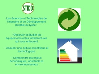 Les Sciences et Technologies de
  l’Industrie et du Développement
         Durable au lycée :


     - Observer et étudier les
 équipements et les infrastructures
        qui nous entourent

- Acquérir une culture scientifique et
           technologique

     - Comprendre les enjeux
    économiques, industriels et
        environnementaux
 