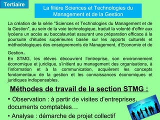 Tertiaire
                    La filière Sciences et Technologies du
                         Management et de la Gestion
 La création de la série "Sciences et Technologies du Management et de
 la Gestion", au sein de la voie technologique, traduit la volonté d'offrir aux
 lycéens un accès au baccalauréat assurant une préparation efficace à la
 poursuite d'études supérieures basée sur les apports culturels et
 méthodologiques des enseignements de Management, d’Economie et de
 Gestion .
 En STMG, les élèves découvrent l’entreprise, son environnement
 économique et juridique, s’initient au management des organisations, à
 l’information et à la communication, acquièrent les concepts
 fondamentaux de la gestion et les connaissances économiques et
 juridiques indispensables.

  Méthodes de travail de la section STMG :
 • Observation : à partir de visites d’entreprises,
 documents comptables…
 • Analyse : démarche de projet collectif
 