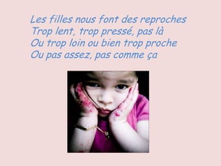 Les filles nous font des reproches
Trop lent, trop pressé, pas là
Ou trop loin ou bien trop proche
Ou pas assez, pas comme ça
 