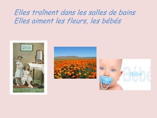 Elles traînent dans les salles de bains
Elles aiment les fleurs, les bébés
 