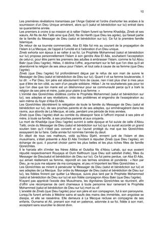 10


Les premières révélations transmises par l’Ange Gabriel et l’ordre d’exhorter les arabes à la
soumission d’un Dieu Unique arrivèrent, alors qu’il (salut et bénédiction sur lui) entrait dans
sa quarantième année.
Les premiers à croire à sa mission et à rallier l’Islam furent sa femme Khadidja, Zineb et ses
sœurs, Ali fils de Abi Talib ainsi que Zaïd, fils de Harith (que Dieu les agrée), qui faisait partie
de la famille du Messager de Dieu (salut et bénédiction sur lui). Ce fut la première famille
Islamique.
De retour de sa tournée commerciale, Aba El Aâs fut mis au courant de la propagation de
l’Islam à La Mecque, de l’appel à l’unicité et à l’adoration d’un Dieu unique.
Zineb exhorta son époux à se rallier à sa foi. Le Prophète Mohammed (salut et bénédiction
sur lui) proposa personnellement l’Islam à son gendre Aba El Aâs, souhaitant l’acceptation
de celui-ci, pour être parmi les premiers des adultes à embrasser l’Islam, comme le fut Abou
Bakr (que Dieu l’agrée). Hélas, il déclina l’offre, argumentant sur le fait que l’on dise qu’il ait
abandonné la religion de ses aïeux pour l’Islam, et tout cela à cause de sa femme (que Dieu
l’agrée).
Zineb (que Dieu l’agrée) fut profondément déçue par le refus de son mari de suivre le
Messager de Dieu (salut et bénédiction de Dieu sur lui). Quant il vit sa femme bouleversée, il
lui dit : « Par Dieu, ton père est absolument hors de cause, rien n’est plus cher à mes yeux
que d’être de ton côté, au sein d’un peuple solidaire. Hélas ! Je ne souhaiterais pas pour toi
que l’on dise que ton marie est un déshonneur pour sa communauté parce qu’il a trahi la
religion de ses père et mère, juste pour plaire à sa femme. »
L’inimitié des Qoreïchites idolâtres contre le Prophète Mohammed (salut et bénédiction sur
lui), ses adeptes et ses révélations, créa des problèmes et engendra de l’exaspération au
sein même du foyer d’Aba El Aâs.
Les Qoreïchites décrétèrent la relégation de toute la famille du Messager de Dieu (salut et
bénédiction sur lui), de ses proches parents et de ses adeptes, qui emménagèrent dans les
ravins, aux abords de La Mecque, et cela, pendant une période de trois années.
Zineb (que Dieu l’agrée) était au comble du désespoir face à l’affront imposé à ses père et
mère, à toute sa famille, à ses proches parents et aux croyants.
La mort de Khadidja (que Dieu l’agrée) survint à cette époque et fut suivie de celle d’Abou
Talib, oncle du Messager de Dieu (salut et bénédiction sur lui) qui lui aurait accordé un grand
soutien bien qu’il n’était pas converti et qui l’aurait protégé du mal que les Qoreïchites
essayaient de lui faire. Cette année fut nommée l’année du deuil.
En dépit de tous ces malheurs, voilà qu’Abou Djahl, ennemi juré de l’Islam et des
musulmans, s’était présenté a Aba El Aâs l’incitant à répudier Zineb (que Dieu l’agrée), en
échange de quoi, il pourrait choisir parmi les plus belles et les plus riches filles de famille
Qoreïchites.
Il le harcela afin d’imiter les frères Aâtba et Outaïba fils d’Abou Lahab, qui eux avaient
répudié respectivement Rouqaya et Oum Kelthoum (que Dieu soit satisfait d’elle), filles du
Messager de Dieu(salut et bénédiction de Dieu sur lui). Ce fut peine perdue, car Aba El Aâs,
qui aimait réellement sa femme, répondit en ces termes sincères et pondérés : « Non par
Dieu, je ne puis me séparer de ma compagne, et peu m’importent les filles Qoreïchites ».
Les Qoreïchites se mirent à persécuter le Messager de Dieu (salut et bénédiction sur lui) et
ses adeptes de La Mecque. Sur ordre du Messager de Dieu (salut et bénédiction de Dieu sur
lui), les fidèles finirent par quitter La Mecque, suivis plus tard par le Prophète Mohammed
(salut et bénédiction de Dieu sur lui) et son fidèle compagnon Abou Bakr (que Dieu l’agrée).
N’ayant pas apprécié l’exode des Musulmans, les dignitaires Qoreïchites se réunirent, afin
d’offrir une récompense de cent chameaux à toute personne leur ramenant le Prophète
Mohammed (salut et bénédiction de Dieu sur lui) mort ou vif.
L’anxiété de Zineb (que Dieu l’agrée) pour son père et son compagnon, fut à son paroxysme.
Lorsqu’ils furent arrivés à Médine sains et saufs des mains des immérités, son angoisse se
dissipa, et elle se rasséréna. Elle demeura à La Mecque recluse en compagnie de ses
enfants, Oumama et Ali, prenant son mal en patience, adonnée à sa foi, fidèle à son mari,
acceptant sans sourcilier le décret divin.
 