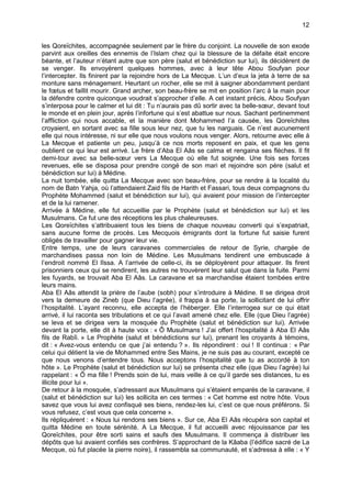 12


les Qoreïchites, accompagnée seulement par le frère du conjoint. La nouvelle de son exode
parvint aux oreilles des ennemis de l’Islam chez qui la blessure de la défaite était encore
béante, et l’auteur n’étant autre que son père (salut et bénédiction sur lui), ils décidèrent de
se venger. Ils envoyèrent quelques hommes, avec à leur tête Abou Soufyan pour
l’intercepter. Ils finirent par la rejoindre hors de La Mecque. L’un d’eux la jeta à terre de sa
monture sans ménagement. Heurtant un rocher, elle se mit à saigner abondamment perdant
le fœtus et faillit mourir. Grand archer, son beau-frère se mit en position l’arc à la main pour
la défendre contre quiconque voudrait s’approcher d’elle. A cet instant précis, Abou Soufyan
s’interposa pour le calmer et lui dit : Tu n’aurais pas dû sortir avec ta belle-sœur, devant tout
le monde et en plein jour, après l’infortune qui s’est abattue sur nous. Sachant pertinemment
l’affliction qui nous accable, et la manière dont Mohammed l’a causée, les Qoreïchites
croyaient, en sortant avec sa fille sous leur nez, que tu les narguais. Ce n’est aucunement
elle qui nous intéresse, ni sur elle que nous voulons nous venger. Alors, retourne avec elle à
La Mecque et patiente un peu, jusqu’à ce nos morts reposent en paix, et que les gens
oublient ce qui leur est arrivé. Le frère d’Aba El Aâs se calma et rengaina ses flèches. Il fit
demi-tour avec sa belle-sœur vers La Mecque où elle fut soignée. Une fois ses forces
revenues, elle se disposa pour prendre congé de son mari et rejoindre son père (salut et
bénédiction sur lui) à Médine.
La nuit tombée, elle quitta La Mecque avec son beau-frère, pour se rendre à la localité du
nom de Batn Yahja, où l’attendaient Zaid fils de Harith et Fassari, tous deux compagnons du
Prophète Mohammed (salut et bénédiction sur lui), qui avaient pour mission de l’intercepter
et de la lui ramener.
Arrivée à Médine, elle fut accueillie par le Prophète (salut et bénédiction sur lui) et les
Musulmans. Ce fut une des réceptions les plus chaleureuses.
Les Qoreïchites s’attribuaient tous les biens de chaque nouveau converti qui s’expatriait,
sans aucune forme de procès. Les Mecquois émigrants dont la fortune fut saisie furent
obligés de travailler pour gagner leur vie.
Entre temps, une de leurs caravanes commerciales de retour de Syrie, chargée de
marchandises passa non loin de Médine. Les Musulmans tendirent une embuscade à
l’endroit nommé El lîssa. A l’arrivée de celle-ci, ils se déployèrent pour attaquer. Ils firent
prisonniers ceux qui se rendirent, les autres ne trouvèrent leur salut que dans la fuite. Parmi
les fuyards, se trouvait Aba El Aâs. La caravane et sa marchandise étaient tombées entre
leurs mains.
Aba El Aâs attendit la prière de l’aube (sobh) pour s’introduire à Médine. Il se dirigea droit
vers la demeure de Zineb (que Dieu l’agrée), il frappa à sa porte, la sollicitant de lui offrir
l’hospitalité. L’ayant reconnu, elle accepta de l’héberger. Elle l’interrogea sur ce qui était
arrivé, il lui raconta ses tribulations et ce qui l’avait amené chez elle. Elle (que Dieu l’agrée)
se leva et se dirigea vers la mosquée du Prophète (salut et bénédiction sur lui). Arrivée
devant la porte, elle dit à haute voix : « Ô Musulmans ! J’ai offert l’hospitalité à Aba El Aâs
fils de Rabîi. » Le Prophète (salut et bénédictions sur lui), prenant les croyants à témoins,
dit : « Avez-vous entendu ce que j’ai entendu ? ». Ils répondirent : oui ! Il continua : « Par
celui qui détient la vie de Mohammed entre Ses Mains, je ne suis pas au courant, excepté ce
que nous venons d’entendre tous. Nous acceptons l’hospitalité que tu as accordé à ton
hôte ». Le Prophète (salut et bénédiction sur lui) se présenta chez elle (que Dieu l’agrée) lui
rappelant : « Ô ma fille ! Prends soin de lui, mais veille à ce qu’il garde ses distances, tu es
illicite pour lui ».
De retour à la mosquée, s’adressant aux Musulmans qui s’étaient emparés de la caravane, il
(salut et bénédiction sur lui) les sollicita en ces termes : « Cet homme est notre hôte. Vous
savez que vous lui avez confisqué ses biens, rendez-les lui, c’est ce que nous préférons. Si
vous refusez, c’est vous que cela concerne ».
Ils répliquèrent : « Nous lui rendons ses biens ». Sur ce, Aba El Aâs récupéra son capital et
quitta Médine en toute sérénité. A La Mecque, il fut accueilli avec réjouissance par les
Qoreïchites, pour être sorti sains et saufs des Musulmans. Il commença à distribuer les
dépôts que lui avaient confiés ses confrères. S’approchant de la Kâaba (l’édifice sacré de La
Mecque, où fut placée la pierre noire), il rassembla sa communauté, et s’adressa à elle : « Y
 