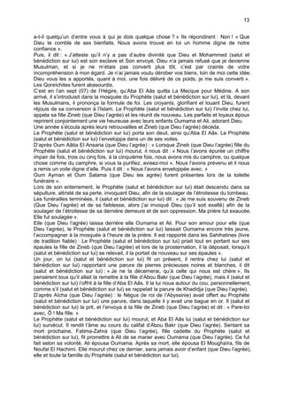 13


a-t-il quelqu’un d’entre vous à qui je dois quelque chose ? » Ils répondirent : Non ! « Que
Dieu te comble de ses bienfaits. Nous avons trouvé en toi un homme digne de notre
confiance ».
Puis, il dit : « J’atteste qu’il n’y a pas d’autre divinité que Dieu et Mohammed (salut et
bénédiction sur lui) est son esclave et Son envoyé. Dieu n’a jamais refusé que je devienne
Musulman, et si je ne m’étais pas converti plus tôt, c’est par crainte de votre
incompréhension à mon égard. Je n’ai jamais voulu dérober vos biens, loin de moi cette idée.
Dieu vous les a apportés, quant à moi, une fois délivré de ce poids, je me suis converti ».
Les Qoreïchites furent abasourdis.
C’est en l’an sept (07) de l’Hégire, qu’Aba El Aâs quitta La Mecque pour Médine. A son
arrivé, il s’introduisit dans la mosquée du Prophète (salut et bénédiction sur lui), et là, devant
les Musulmans, il prononça la formule de foi. Les croyants, glorifiant et louant Dieu, furent
réjouis de sa conversion à l’Islam. Le Prophète (salut et bénédiction sur lui) l’invita chez lui,
appela sa fille Zineb (que Dieu l’agrée) et les réunit de nouveau. Les parfaits et loyaux époux
reprirent conjointement une vie heureuse avec leurs enfants Oumama et Ali, adorant Dieu.
Une année s’écoula après leurs retrouvailles et Zineb (que Dieu l’agrée) décéda.
Le Prophète (salut et bénédiction sur lui) porta son deuil, ainsi qu’Aba El Aâs. Le Prophète
(salut et bénédiction sur lui) l’enveloppa dans un de ses voiles.
D’après Oum Aâtia El Ansaria (que Dieu l’agrée) : « Lorsque Zineb (que Dieu l’agrée) fille du
Prophète (salut et bénédiction sur lui) mourut, il nous dit : « Nous l’avons épurée un chiffre
impair de fois, trois ou cinq fois, à la cinquième fois, nous avons mis du camphre, ou quelque
chose comme du camphre, si vous la purifiez, avisez-moi ». Nous l’avons prévenu et il nous
a remis un voile digne d’elle. Puis il dit : « Nous l’avons enveloppée avec. »
Oum Ayman et Oum Salama (que Dieu les agrée) furent présentes lors de la toilette
funéraire ».
Lors de son enterrement, le Prophète (salut et bénédiction sur lui) était descendu dans sa
sépulture, attristé de sa perte, invoquant Dieu, afin de la soulager de l’étroitesse du tombeau.
Les funérailles terminées, il (salut et bénédiction sur lui) dit : « Je me suis souvenu de Zineb
(Que Dieu l’agrée) et de sa faiblesse, alors j’ai invoqué Dieu (qu’il soit exalté) afin de la
soulager de l’étroitesse de sa dernière demeure et de son oppression. Ma prière fut exaucée.
Elle fut soulagée ».
Elle (que Dieu l’agrée) laissa derrière elle Oumama et Ali. Pour son amour pour elle (que
Dieu l’agrée), le Prophète (salut et bénédiction sur lui) laissait Oumama encore très jeune,
l’accompagner à la mosquée à l’heure de la prière. Il est rapporté dans les Sahihatines (livre
de tradition fiable) : Le Prophète (salut et bénédiction sur lui) priait tout en portant sur ses
épaules la fille de Zineb (que Dieu l’agrée) et lors de la prosternation, il la déposait, lorsqu’il
(salut et bénédiction sur lui) se relevait, il la portait de nouveau sur ses épaules ».
Un jour, on lui (salut et bénédiction sur lui) fit un présent, il rentra chez lui (salut et
bénédiction sur lui) rapportant une parure de pierres précieuses noires et blanches, il dit
(salut et bénédiction sur lui) : « Je ne la décernerai, qu’à celle qui nous est chère ». Ils
pensèrent tous qu’il allait la remettre à la fille d’Abou Bakr (que Dieu l’agrée), mais il (salut et
bénédiction sur lui) l’offrit à la fille d’Aba El Aâs. Il la lui noua autour du cou, personnellement,
comme s’il (salut et bénédiction sur lui) se rappelait la parure de Khadidja (que Dieu l’agrée).
D’après Aïcha (que Dieu l’agrée) : le Négus (le roi de l’Abyssinie) avait offert au Prophète
(salut et bénédiction sur lui) une parure, dans laquelle il y avait une bague en or. Il (salut et
bénédiction sur lui) la prit, et l’envoya à la fille de Zineb (que Dieu l’agrée) et dit : « Pare-toi
avec, Ô ! Ma fille. »
Le Prophète (salut et bénédiction sur lui) mourut, et Aba El Aâs lui (salut et bénédiction sur
lui) survécut. Il rendit l’âme au cours du califat d’Abou Bakr (que Dieu l’agrée). Sentant sa
mort prochaine, Fatima-Zahra (que Dieu l’agrée), fille cadette du Prophète (salut et
bénédiction sur lui), fit promettre à Ali de se marier avec Oumama (que Dieu l’agrée). Ce fut
fait selon sa volonté, Ali épousa Oumama. Après sa mort, elle épousa El Moughaïra, fils de
Noufal El Hachimi. Elle mourut chez ce dernier, sans jamais avoir d’enfant (que Dieu l’agrée),
elle et toute la famille du Prophète (salut et bénédiction sur lui).
 