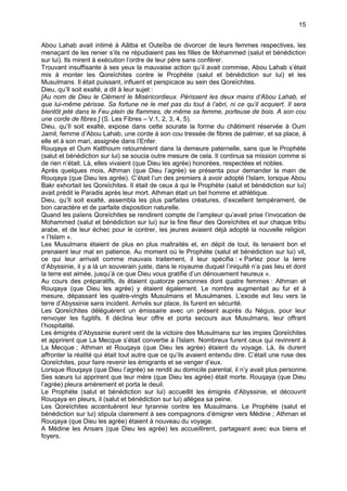 15


Abou Lahab avait intimé à Aâtba et Outeïba de divorcer de leurs femmes respectives, les
menaçant de les renier s’ils ne répudiaient pas les filles de Mohammed (salut et bénédiction
sur lui). Ils mirent à exécution l’ordre de leur père sans conférer.
Trouvant insuffisante à ses yeux la mauvaise action qu’il avait commise, Abou Lahab s’était
mis à monter les Qoreïchites contre le Prophète (salut et bénédiction sur lui) et les
Musulmans. Il était puissant, influent et perspicace au sein des Qoreïchites.
Dieu, qu’Il soit exalté, a dit à leur sujet :
[Au nom de Dieu le Clément le Miséricordieux. Périssent les deux mains d’Abou Lahab, et
que lui-même périsse. Sa fortune ne le met pas du tout à l’abri, ni ce qu’il acquiert. Il sera
bientôt jeté dans le Feu plein de flammes, de même sa femme, porteuse de bois. A son cou
une corde de fibres.] (S. Les Fibres – V.1, 2, 3, 4, 5).
Dieu, qu’Il soit exalté, expose dans cette sourate la forme du châtiment réservée à Oum
Jamil, femme d’Abou Lahab, une corde à son cou tressée de fibres de palmier, et sa place, à
elle et à son mari, assignée dans l’Enfer.
Rouqaya et Oum Kelthoum retournèrent dans la demeure paternelle, sans que le Prophète
(salut et bénédiction sur lui) se soucia outre mesure de cela. Il continua sa mission comme si
de rien n’était. Là, elles vivaient (que Dieu les agrée) honorées, respectées et nobles.
Après quelques mois, Athman (que Dieu l’agrée) se présenta pour demander la main de
Rouqaya (que Dieu les agrée). C’était l’un des premiers à avoir adopté l’Islam, lorsque Abou
Bakr exhortait les Qoreïchites. Il était de ceux à qui le Prophète (salut et bénédiction sur lui)
avait prédit le Paradis après leur mort. Athman était un bel homme et athlétique.
Dieu, qu’Il soit exalté, assembla les plus parfaites créatures, d’excellent tempérament, de
bon caractère et de parfaite disposition naturelle.
Quand les païens Qoreïchites se rendirent compte de l’ampleur qu’avait prise l’invocation de
Mohammed (salut et bénédiction sur lui) sur la fine fleur des Qoreïchites et sur chaque tribu
arabe, et de leur échec pour le contrer, les jeunes avaient déjà adopté la nouvelle religion
« l’Islam ».
Les Musulmans étaient de plus en plus maltraités et, en dépit de tout, ils tenaient bon et
prenaient leur mal en patience. Au moment où le Prophète (salut et bénédiction sur lui) vit,
ce qui leur arrivait comme mauvais traitement, il leur spécifia : « Partez pour la terre
d’Abyssinie, il y a là un souverain juste, dans le royaume duquel l’iniquité n’a pas lieu et dont
la terre est aimée, jusqu’à ce que Dieu vous gratifie d’un dénouement heureux ».
Au cours des préparatifs, ils étaient quatorze personnes dont quatre femmes : Athman et
Rouqaya (que Dieu les agrée) y étaient également. Le nombre augmentait au fur et à
mesure, dépassant les quatre-vingts Musulmans et Musulmanes. L’exode eut lieu vers la
terre d’Abyssinie sans incident. Arrivés sur place, ils furent en sécurité.
Les Qoreïchites délèguèrent un émissaire avec un présent auprès du Négus, pour leur
renvoyer les fugitifs. Il déclina leur offre et porta secours aux Musulmans, leur offrant
l’hospitalité.
Les émigrés d’Abyssinie eurent vent de la victoire des Musulmans sur les impies Qoreïchites
et apprirent que La Mecque s’était convertie à l’Islam. Nombreux furent ceux qui revinrent à
La Mecque ; Athman et Rouqaya (que Dieu les agrée) étaient du voyage. Là, ils durent
affronter la réalité qui était tout autre que ce qu’ils avaient entendu dire. C’était une ruse des
Qoreïchites, pour faire revenir les émigrants et se venger d’eux.
Lorsque Rouqaya (que Dieu l’agrée) se rendit au domicile parental, il n’y avait plus personne.
Ses sœurs lui apprirent que leur mère (que Dieu les agrée) était morte. Rouqaya (que Dieu
l’agrée) pleura amèrement et porta le deuil.
Le Prophète (salut et bénédiction sur lui) accueillit les émigrés d’Abyssinie, et découvrit
Rouqaya en pleurs, il (salut et bénédiction sur lui) allégea sa peine.
Les Qoreïchites accentuèrent leur tyrannie contre les Musulmans. Le Prophète (salut et
bénédiction sur lui) stipula clairement à ses compagnons d’émigrer vers Médine ; Athman et
Rouqaya (que Dieu les agrée) étaient à nouveau du voyage.
A Médine les Ansars (que Dieu les agrée) les accueillirent, partageant avec eux biens et
foyers.
 