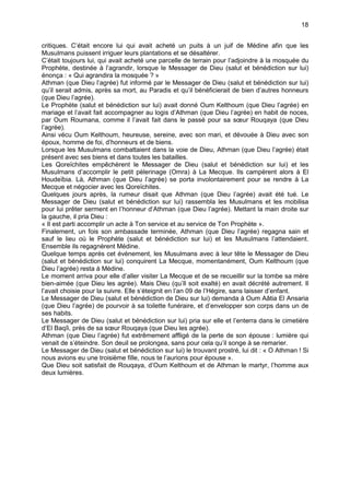 18


critiques. C’était encore lui qui avait acheté un puits à un juif de Médine afin que les
Musulmans puissent irriguer leurs plantations et se désaltérer.
C’était toujours lui, qui avait acheté une parcelle de terrain pour l’adjoindre à la mosquée du
Prophète, destinée à l’agrandir, lorsque le Messager de Dieu (salut et bénédiction sur lui)
énonça : « Qui agrandira la mosquée ? »
Athman (que Dieu l’agrée) fut informé par le Messager de Dieu (salut et bénédiction sur lui)
qu’il serait admis, après sa mort, au Paradis et qu’il bénéficierait de bien d’autres honneurs
(que Dieu l’agrée).
Le Prophète (salut et bénédiction sur lui) avait donné Oum Kelthoum (que Dieu l’agrée) en
mariage et l’avait fait accompagner au logis d’Athman (que Dieu l’agrée) en habit de noces,
par Oum Roumana, comme il l’avait fait dans le passé pour sa sœur Rouqaya (que Dieu
l’agrée).
Ainsi vécu Oum Kelthoum, heureuse, sereine, avec son mari, et dévouée à Dieu avec son
époux, homme de foi, d’honneurs et de biens.
Lorsque les Musulmans combattaient dans la voie de Dieu, Athman (que Dieu l’agrée) était
présent avec ses biens et dans toutes les batailles.
Les Qoreïchites empêchèrent le Messager de Dieu (salut et bénédiction sur lui) et les
Musulmans d’accomplir le petit pèlerinage (Omra) à La Mecque. Ils campèrent alors à El
Houdeïbia. Là, Athman (que Dieu l’agrée) se porta involontairement pour se rendre à La
Mecque et négocier avec les Qoreïchites.
Quelques jours après, la rumeur disait que Athman (que Dieu l’agrée) avait été tué. Le
Messager de Dieu (salut et bénédiction sur lui) rassembla les Musulmans et les mobilisa
pour lui prêter serment en l’honneur d’Athman (que Dieu l’agrée). Mettant la main droite sur
la gauche, il pria Dieu :
« Il est parti accomplir un acte à Ton service et au service de Ton Prophète ».
Finalement, un fois son ambassade terminée, Athman (que Dieu l’agrée) regagna sain et
sauf le lieu où le Prophète (salut et bénédiction sur lui) et les Musulmans l’attendaient.
Ensemble ils regagnèrent Médine.
Quelque temps après cet évènement, les Musulmans avec à leur tête le Messager de Dieu
(salut et bénédiction sur lui) conquirent La Mecque, momentanément, Oum Kelthoum (que
Dieu l’agrée) resta à Médine.
Le moment arriva pour elle d’aller visiter La Mecque et de se recueillir sur la tombe sa mère
bien-aimée (que Dieu les agrée). Mais Dieu (qu’Il soit exalté) en avait décrété autrement. Il
l’avait choisie pour la suivre. Elle s’éteignit en l’an 09 de l’Hégire, sans laisser d’enfant.
Le Messager de Dieu (salut et bénédiction de Dieu sur lui) demanda à Oum Aâtia El Ansaria
(que Dieu l’agrée) de pourvoir à sa toilette funéraire, et d’envelopper son corps dans un de
ses habits.
Le Messager de Dieu (salut et bénédiction sur lui) pria sur elle et l’enterra dans le cimetière
d’El Baqîi, près de sa sœur Rouqaya (que Dieu les agrée).
Athman (que Dieu l’agrée) fut extrêmement affligé de la perte de son épouse : lumière qui
venait de s’éteindre. Son deuil se prolongea, sans pour cela qu’il songe à se remarier.
Le Messager de Dieu (salut et bénédiction sur lui) le trouvant prostré, lui dit : « O Athman ! Si
nous avions eu une troisième fille, nous te l’aurions pour épouse ».
Que Dieu soit satisfait de Rouqaya, d’Oum Kelthoum et de Athman le martyr, l’homme aux
deux lumières.
 