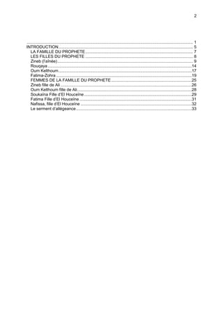 2




.............................................................................................................................................. 1
INTRODUCTION................................................................................................................... 5
   LA FAMILLE DU PROPHETE............................................................................................ 7
   LES FILLES DU PROPHETE ............................................................................................ 8
   Zineb (l’aînée).................................................................................................................... 9
   Rouqaya ...........................................................................................................................14
   Oum Kelthoum..................................................................................................................17
   Fatima-Zohra ....................................................................................................................19
   FEMMES DE LA FAMILLE DU PROPHETE.....................................................................25
   Zineb fille de Ali ................................................................................................................26
   Oum Kelthoum fille de Ali..................................................................................................28
   Soukaïna Fille d’El Houceïne ............................................................................................29
   Fatima Fille d’El Houceïne ................................................................................................31
   Nafissa, fille d’El Houceïne ...............................................................................................32
   Le serment d’allégeance...................................................................................................33
 