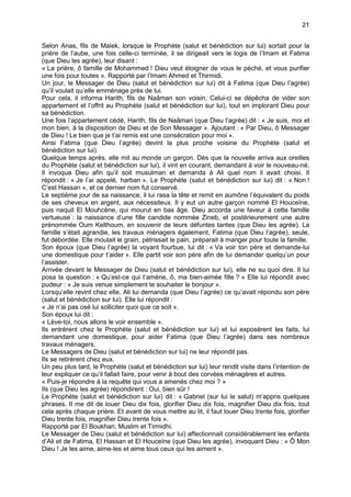 21


Selon Anas, fils de Malek, lorsque le Prophète (salut et bénédiction sur lui) sortait pour la
prière de l’aube, une fois celle-ci terminée, il se dirigeait vers le logis de l’Imam et Fatima
(que Dieu les agrée), leur disant :
« La prière, ô famille de Mohammed ! Dieu veut éloigner de vous le péché, et vous purifier
une fois pour toutes ». Rapporté par l’Imam Ahmed et Thirmidi.
Un jour, le Messager de Dieu (salut et bénédiction sur lui) dit à Fatima (que Dieu l’agrée)
qu’il voulait qu’elle emménage près de lui.
Pour cela, il informa Harith, fils de Naâman son voisin. Celui-ci se dépêcha de vider son
appartement et l’offrit au Prophète (salut et bénédiction sur lui), tout en implorant Dieu pour
sa bénédiction.
Une fois l’appartement cédé, Harith, fils de Naâman (que Dieu l’agrée) dit : « Je suis, moi et
mon bien, à la disposition de Dieu et de Son Messager ». Ajoutant : « Par Dieu, ô Messager
de Dieu ! Le bien que je t’ai remis est une consécration pour moi ».
Ainsi Fatima (que Dieu l’agrée) devint la plus proche voisine du Prophète (salut et
bénédiction sur lui).
Quelque temps après, elle mit au monde un garçon. Dès que la nouvelle arriva aux oreilles
du Prophète (salut et bénédiction sur lui), il vint en courant, demandant à voir le nouveau-né.
Il invoqua Dieu afin qu’il soit musulman et demanda à Ali quel nom il avait choisi. Il
répondit : « Je l’ai appelé, harban ». Le Prophète (salut et bénédiction sur lui) dit : « Non !
C’est Hassan », et ce dernier nom fut conservé.
Le septième jour de sa naissance, il lui rasa la tête et remit en aumône l’équivalent du poids
de ses cheveux en argent, aux nécessiteux. Il y eut un autre garçon nommé El Houceïne,
puis naquit El Mouhcène, qui mourut en bas âge. Dieu accorda une faveur à cette famille
vertueuse : la naissance d’une fille candide nommée Zineb, et postérieurement une autre
prénommée Oum Kelthoum, en souvenir de leurs défuntes tantes (que Dieu les agrée). La
famille s’était agrandie, les travaux ménagers également, Fatima (que Dieu l’agrée), seule,
fut débordée. Elle moulait le grain, pétrissait le pain, préparait à manger pour toute la famille.
Son époux (que Dieu l’agrée) la voyant fourbue, lui dit : « Va voir ton père et demande-lui
une domestique pour t’aider ». Elle partit voir son père afin de lui demander quelqu’un pour
l’assister.
Arrivée devant le Messager de Dieu (salut et bénédiction sur lui), elle ne su quoi dire. Il lui
posa la question : « Qu’est-ce qui t’amène, ô, ma bien-aimée fille ? » Elle lui répondit avec
pudeur : « Je suis venue simplement te souhaiter le bonjour ».
Lorsqu’elle revint chez elle, Ali lui demanda (que Dieu l’agrée) ce qu’avait répondu son père
(salut et bénédiction sur lui). Elle lui répondit :
« Je n’ai pas osé lui solliciter quoi que ce soit ».
Son époux lui dit :
« Lève-toi, nous allons le voir ensemble ».
Ils entrèrent chez le Prophète (salut et bénédiction sur lui) et lui exposèrent les faits, lui
demandant une domestique, pour aider Fatima (que Dieu l’agrée) dans ses nombreux
travaux ménagers.
Le Messagers de Dieu (salut et bénédiction sur lui) ne leur répondit pas.
Ils se retirèrent chez eux.
Un peu plus tard, le Prophète (salut et bénédiction sur lui) leur rendit visite dans l’intention de
leur expliquer ce qu’il fallait faire, pour venir à bout des corvées ménagères et autres.
« Puis-je répondre à la requête qui vous a amenés chez moi ? »
Ils (que Dieu les agrée) répondirent : Oui, bien sûr !
Le Prophète (salut et bénédiction sur lui) dit : « Gabriel (sur lui le salut) m’appris quelques
phrases. Il me dit de louer Dieu dix fois, glorifier Dieu dix fois, magnifier Dieu dix fois, tout
cela après chaque prière. Et avant de vous mettre au lit, il faut louer Dieu trente fois, glorifier
Dieu trente fois, magnifier Dieu trente fois ».
Rapporté par El Boukhari, Muslim et Tirmidhi.
Le Messager de Dieu (salut et bénédiction sur lui) affectionnait considérablement les enfants
d’Ali et de Fatima, El Hassan et El Houceïne (que Dieu les agrée), invoquant Dieu : « Ô Mon
Dieu ! Je les aime, aime-les et aime tous ceux qui les aiment ».
 