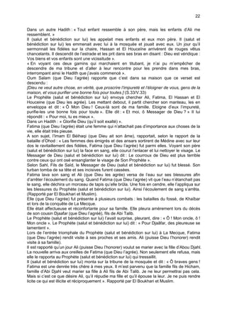 22


Dans un autre Hadith : « Tout enfant ressemble à son père, mais les enfants d’Ali me
ressemblent. »
Il (salut et bénédiction sur lui) les appelait mes enfants et eux mon père. Il (salut et
bénédiction sur lui) les emmenait avec lui à la mosquée et jouait avec eux. Un jour qu’il
sermonnait les fidèles sur la chaire, Hassan et El Houceïne arrivèrent de rouges vêtus
chancelants. Il descendit de l’estrade et les prit dans ses bras en disant : Dieu est véridique :
Vos biens et vos enfants sont une vicissitude ».
« En voyant ces deux gamins qui marchaient en titubant, je n’ai pu m’empêcher de
descendre de ma tribune et d’aller à leur rencontre pour les prendre dans mes bras,
interrompant ainsi le Hadith que j’avais commencé ».
Oum Salam (que Dieu l’agrée) rapporte que c’est dans sa maison que ce verset est
descendu :
[Dieu ne veut autre chose, en vérité, que proscrire l’impureté et l’éloigner de vous, gens de la
maison, et vous purifier une bonne fois pour toutes.] (S.33/V.33)
Le Prophète (salut et bénédiction sur lui) envoya chercher Ali, Fatima, El Hassan et El
Houceine (que Dieu les agrée). Les mettant debout, il partit chercher son manteau, les en
enveloppa et dit : « Ô Mon Dieu ! Ceux-là sont de ma famille. Eloigne d’eux l’impureté,
purifie-les une bonne fois pour toute ». Elle dit : « Et moi, ô Messager de Dieu ? » Il lui
répondit : « Pour moi, tu es mieux ».
Dans un Hadith : « Glorifie Dieu (qu’il soit exalté) ».
Fatima (que Dieu l’agrée) était une femme qui n’attachait pas d’importance aux choses de la
vie, elle était très pieuse.
A son sujet, l’Imam El Béihaqi (que Dieu ait son âme), rapportait, selon le rapport de la
bataille d’Ohod : « Les femmes des émigrés et des ansars sortirent de Médine avec sur leur
dos le ravitaillement des fidèles, Fatima (que Dieu l’agrée) fut parmi elles. Voyant son père
(salut et bénédiction sur lui) la face en sang, elle courut l’enlacer et lui nettoyer le visage. Le
Messager de Dieu (salut et bénédiction sur lui) dit : Le courroux de Dieu est plus terrible
contre ceux qui ont osé ensanglanter le visage de Son Prophète ».
Selon Sahl, Fils de Saïd, le Messager de Dieu (salut et bénédiction sur lui) fut blessé. Son
turban tomba de sa tête et ses incisives furent cassées.
Fatima lava son sang et Ali (que Dieu les agrée) versa de l’eau sur ses blessures afin
d’arrêter l’écoulement du sang. Quand Fatima (que Dieu l’agrée) vit que l’eau n’étanchait pas
le sang, elle déchira un morceau de tapis qu’elle brûla. Une fois en cendre, elle l’appliqua sur
les blessures du Prophète (salut et bénédiction sur lui). Ainsi l’écoulement de sang s’arrêta.
(Rapporté par El Boukhari et Muslim).
Elle (que Dieu l’agrée) fut présente à plusieurs combats : les batailles du fossé, de Khaïbar
et lors de la conquête de La Mecque.
Elle était affectueuse et réconfortante pour sa famille. Elle pleura amèrement lors du décès
de son cousin Djaafar (que Dieu l’agréé), fils de Abi Talib.
Le Prophète (salut et bénédiction sur lui) l’avait surprise, pleurant, dire : « Ô ! Mon oncle, ô !
Mon oncle ». Le Prophète (salut et bénédiction sur lui) dit : « Pour Djaâfar, des pleureuse se
lamentent ».
Lors de l’entrée triomphale du Prophète (salut et bénédiction sur lui) à La Mecque, Fatima
(que Dieu l’agrée) rendit visite à ses proches et ses amis. Ali (puisse Dieu l’honorer) rendit
visite à sa famille).
Il est rapporté qu’un jour Ali (puisse Dieu l’honorer) voulut se marier avec la fille d’Abou Djahl.
La nouvelle arriva aux oreilles de Fatima (que Dieu l’agrée). Non seulement elle refusa, mais
elle le rapporta au Prophète (salut et bénédiction sur lui) qui tressaillit.
Il (salut et bénédiction sur lui) monta sur la tribune de la mosquée et dit : « Ô braves gens !
Fatima est une denrée très chère à mes yeux. Il m’est parvenu que la famille fils de Hicham,
famille d’Abi Djahl veut marier sa fille à Ali fils de Abi Talib. Je ne leur permettrai pas cela.
Mais si c’est ce que désire Ali, qu’il répudie ma fille et qu’il épouse la leur. Je ne puis rendre
licite ce qui est illicite et réciproquement ». Rapporté par El Boukhari et Muslim.
 