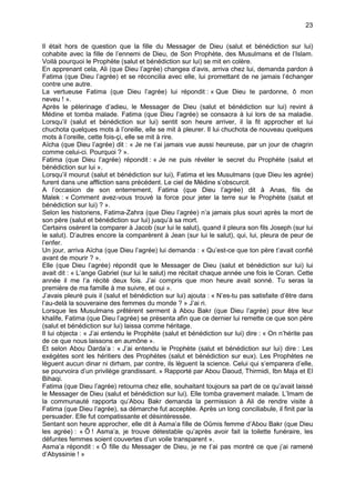 23


Il était hors de question que la fille du Messager de Dieu (salut et bénédiction sur lui)
cohabite avec la fille de l’ennemi de Dieu, de Son Prophète, des Musulmans et de l’Islam.
Voilà pourquoi le Prophète (salut et bénédiction sur lui) se mit en colère.
En apprenant cela, Ali (que Dieu l’agrée) changea d’avis, arriva chez lui, demanda pardon à
Fatima (que Dieu l’agrée) et se réconcilia avec elle, lui promettant de ne jamais l’échanger
contre une autre.
La vertueuse Fatima (que Dieu l’agrée) lui répondit : « Que Dieu te pardonne, ô mon
neveu ! ».
Après le pèlerinage d’adieu, le Messager de Dieu (salut et bénédiction sur lui) revint à
Médine et tomba malade. Fatima (que Dieu l’agrée) se consacra à lui lors de sa maladie.
Lorsqu’il (salut et bénédiction sur lui) sentit son heure arriver, il la fit approcher et lui
chuchota quelques mots à l’oreille, elle se mit à pleurer. Il lui chuchota de nouveau quelques
mots à l’oreille, cette fois-çi, elle se mit à rire.
Aïcha (que Dieu l’agrée) dit : « Je ne t’ai jamais vue aussi heureuse, par un jour de chagrin
comme celui-ci. Pourquoi ? ».
Fatima (que Dieu l’agrée) répondit : « Je ne puis révéler le secret du Prophète (salut et
bénédiction sur lui ».
Lorsqu’il mourut (salut et bénédiction sur lui), Fatima et les Musulmans (que Dieu les agrée)
furent dans une affliction sans précédent. Le ciel de Médine s’obscurcit.
A l’occasion de son enterrement, Fatima (que Dieu l’agrée) dit à Anas, fils de
Malek : « Comment avez-vous trouvé la force pour jeter la terre sur le Prophète (salut et
bénédiction sur lui) ? ».
Selon les historiens, Fatima-Zahra (que Dieu l’agrée) n’a jamais plus souri après la mort de
son père (salut et bénédiction sur lui) jusqu’à sa mort.
Certains osèrent la comparer à Jacob (sur lui le salut), quand il pleura son fils Joseph (sur lui
le salut). D’autres encore la comparèrent à Jean (sur lui le salut), qui, lui, pleura de peur de
l’enfer.
Un jour, arriva Aïcha (que Dieu l’agrée) lui demanda : « Qu’est-ce que ton père t’avait confié
avant de mourir ? ».
Elle (que Dieu l’agrée) répondit que le Messager de Dieu (salut et bénédiction sur lui) lui
avait dit : « L’ange Gabriel (sur lui le salut) me récitait chaque année une fois le Coran. Cette
année il me l’a récité deux fois. J’ai compris que mon heure avait sonné. Tu seras la
première de ma famille à me suivre, et oui ».
J’avais pleuré puis il (salut et bénédiction sur lui) ajouta : « N’es-tu pas satisfaite d’être dans
l’au-delà la souveraine des femmes du monde ? » J’ai ri.
Lorsque les Musulmans prêtèrent serment à Abou Bakr (que Dieu l’agrée) pour être leur
khalife, Fatima (que Dieu l’agrée) se présenta afin que ce dernier lui remette ce que son père
(salut et bénédiction sur lui) laissa comme héritage.
Il lui objecta : « J’ai entendu le Prophète (salut et bénédiction sur lui) dire : « On n’hérite pas
de ce que nous laissons en aumône ».
Et selon Abou Darda’a : « J’ai entendu le Prophète (salut et bénédiction sur lui) dire : Les
exégètes sont les héritiers des Prophètes (salut et bénédiction sur eux). Les Prophètes ne
lèguent aucun dinar ni dirham, par contre, ils lèguent la science. Celui qui s’emparera d’elle,
se pourvoira d’un privilège grandissant. » Rapporté par Abou Daoud, Thirmidi, Ibn Maja et El
Bihaqi.
Fatima (que Dieu l’agrée) retourna chez elle, souhaitant toujours sa part de ce qu’avait laissé
le Messager de Dieu (salut et bénédiction sur lui). Elle tomba gravement malade. L’Imam de
la communauté rapporta qu’Abou Bakr demanda la permission à Ali de rendre visite à
Fatima (que Dieu l’agrée), sa démarche fut acceptée. Après un long conciliabule, il finit par la
persuader. Elle fut compatissante et désintéressée.
Sentant son heure approcher, elle dit à Asma’a fille de Oûmis femme d’Abou Bakr (que Dieu
les agrée) : « Ô ! Asma’a, je trouve détestable qu’après avoir fait la toilette funéraire, les
défuntes femmes soient couvertes d’un voile transparent ».
Asma’a répondit : « Ô fille du Messager de Dieu, je ne t’ai pas montré ce que j’ai ramené
d’Abyssinie ! »
 