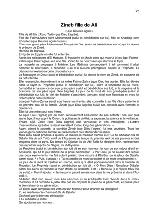 26



                                   Zineb fille de Ali
                                       (Que Dieu les agrée)
Fille de Ali fils d’Abou Talib (que Dieu l’agrée).
Fille de Fatima-Zahra bent Mohammed (salut et bénédiction sur lui), fille de Khadidja bent
Khouïled (que Dieu les agrée toutes).
C’est son grand-père Mohammed Envoyé de Dieu (salut et bénédiction sur lui) qui lui donna
le prénom de Zined.
Héroïne de Karbala.
Emigrée en Egypte où elle fut enterrée.
Après les naissances d’El Hassan, El Houceïne et Mouh-cène qui mourut à bas âge, Fatima-
Zahra (que Dieu l’agrée) eut une fille. Zineb fut ce nourrisson qui illumina le foyer.
La nouvelle se propagea à Médine. Les Médinois demandèrent à Ali comment il allait
nommer le nourrisson. Il répondit : « Je n’ai aucune prérogative devant le Prophète. La
décision lui revient en cette circonstance ».
Le Messager de Dieu (salut et bénédiction sur lui) lui donna le nom de Zineb, en souvenir de
sa défunte fille.
Elle ressemblait énormément à sa mère Fatima-Zahra (que Dieu les agrée). Elle fut élevée
dans le foyer du Prophète (salut et bénédiction sur lui), entre la tendresse de sa mère,
l’amabilité et la science de son grand-père (salut et bénédiction sur lui), et la sagesse et la
bravoure de son père (que Dieu l’agrée). Le jour de la mort de son grand-père (salut et
bénédiction sur lui), le ciel de Médine s’assombrit, perdant ainsi son flambeau et avec lui
l’interruption de la révélation.
Lorsque Fatima-Zahra sentit son heure imminente, elle conseille à sa fille d’être patiente et
de prendre soin de la famille. Zineb (que Dieu l’agrée) suivit ses conseils avec fermeté et
obédience.
Elle fut une mère pour ses frères.
Ali (que Dieu l’agrée) prit en main sérieusement l’éducation de ses enfants ; dès leur plus
jeune âge, il leur apprit le Coran, la politesse, la civilité, la sagesse, la science et la vaillance.
Enfant déjà, Zineb (que Dieu l’agrée) était vertueuse et très intelligente. « L’arbre
d’ascendance agréable resterait excellent tout au long des générations. »
Ayant atteint la puberté, la candide Zineb (que Dieu l’agrée) fut très courtisée. Tous les
jeunes gens de bonne famille se présentèrent pour demander sa main.
Mais Dieu l’avait promise à quelqu’un d’autre, le meilleur d’entre eux. Ce fut Abdallah fils de
Djâafar fils de Abi Talib, natif de l’Abyssinie au temps du premier exil de ses parents et des
croyants dans ce pays. Du temps où Djâafar fils de Abi Talib fut désigné émir, représentant
des expatriés auprès du Négus, roi d’Abyssinie.
Le Prophète (salut et bénédiction sur lui) dit en son honneur, le jour de son retour d’exil en
Abyssinie, qui fut le jour même de la prise de Khaïbar : « Par Dieu, je ne saurait dire lequel
des deux évènements me fait autant plaisir, notre victoire à Khaïbar ou le retour de Djaâfar
parmi nous ? » Puis, il ajouta : « Tu es proche de mon caractère et de mon tempérament ».
Le jour de la mort de Djaâfar en martyr, alors qu’il était porte-étendard dans la bataille de
Mouetah. Le Prophète (salut et bénédiction sur lui) dit : « Ô Mon Dieu ! Remplace Djâafar
parmi les siens, et prenant la main droite de Abdallah, il dit : « Bénis-le (il le répéta trois fois
de suite) ». Puis il ajouta : « Je me porte garant envers eux dans la vie présente et dans l’Au-
delà ».
Abdallah était d’un savoir-vivre peu commun, et sa prodigalité était réputée dans le milieu
médinois. Il fut nommée à juste titre par les croyants le pivot de la générosité, et passa pour
le bienfaiteur de sa génération.
Le poète avait composé ces vers en son honneur pour chanter sa prodigalité :
Tu es réellement le charmant fils de Djâafar
Sachant que le bien est périssable
Il lui subsista un mâle.
On ajouta en son honneur :
 
