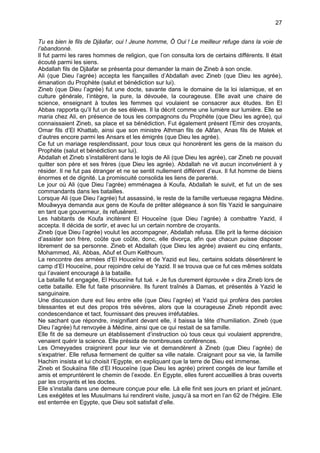 27


Tu es bien le fils de Djâafar, oui ! Jeune homme, Ô Oui ! Le meilleur refuge dans la voie de
l’abandonné.
Il fut parmi les rares hommes de religion, que l’on consulta lors de certains différents. Il était
écouté parmi les siens.
Abdallah fils de Djâafar se présenta pour demander la main de Zineb à son oncle.
Ali (que Dieu l’agrée) accepta les fiançailles d’Abdallah avec Zineb (que Dieu les agrée),
émanation du Prophète (salut et bénédiction sur lui).
Zineb (que Dieu l’agrée) fut une docte, savante dans le domaine de la loi islamique, et en
culture générale, l’intègre, la pure, la dévouée, la courageuse. Elle avait une chaire de
science, enseignant à toutes les femmes qui voulaient se consacrer aux études. Ibn El
Abbas rapporta qu’il fut un de ses élèves. Il la décrit comme une lumière sur lumière. Elle se
maria chez Ali, en présence de tous les compagnons du Prophète (que Dieu les agrée), qui
connaissaient Zineb, sa place et sa bénédiction. Fut également présent l’Emir des croyants,
Omar fils d’El Khattab, ainsi que son ministre Athman fils de Aâfan, Anas fils de Malek et
d’autres encore parmi les Ansars et les émigrés (que Dieu les agrée).
Ce fut un mariage resplendissant, pour tous ceux qui honorèrent les gens de la maison du
Prophète (salut et bénédiction sur lui).
Abdallah et Zineb s’installèrent dans le logis de Ali (que Dieu les agrée), car Zineb ne pouvait
quitter son père et ses frères (que Dieu les agrée). Abdallah ne vit aucun inconvénient à y
résider. Il ne fut pas étranger et ne se sentit nullement différent d’eux. Il fut homme de biens
énormes et de dignité. La promiscuité consolida les liens de parenté.
Le jour où Ali (que Dieu l’agrée) emménagea à Koufa, Abdallah le suivit, et fut un de ses
commandants dans les batailles.
Lorsque Ali (que Dieu l’agrée) fut assassiné, le reste de la famille vertueuse regagna Médine.
Mouâwyya demanda aux gens de Koufa de prêter allégeance à son fils Yazid le sanguinaire
en tant que gouverneur, ils refusèrent.
Les habitants de Koufa incitèrent El Houceïne (que Dieu l’agrée) à combattre Yazid, il
accepta. Il décida de sortir, et avec lui un certain nombre de croyants.
Zineb (que Dieu l’agrée) voulut les accompagner, Abdallah refusa. Elle prit la ferme décision
d’assister son frère, coûte que coûte, donc, elle divorça, afin que chacun puisse disposer
librement de sa personne. Zineb et Abdallah (que Dieu les agrée) avaient eu cinq enfants,
Mohammed, Ali, Abbas, Aôuf et Oum Kelthoum.
La rencontre des armées d’El Houceïne et de Yazid eut lieu, certains soldats désertèrent le
camp d’El Houceïne, pour rejoindre celui de Yazid. Il se trouva que ce fut ces mêmes soldats
qui l’avaient encouragé à la bataille.
La bataille fut engagée, El Houceïne fut tué. « Je fus durement éprouvée » dira Zineb lors de
cette bataille. Elle fut faite prisonnière. Ils furent traînés à Damas, et présentés à Yazid le
sanguinaire.
Une discussion dure eut lieu entre elle (que Dieu l’agrée) et Yazid qui proféra des paroles
blessantes et eut des propos très sévères, alors que la courageuse Zineb répondit avec
condescendance et tact, fournissant des preuves irréfutables.
Ne sachant que répondre, insignifiant devant elle, il baissa la tête d’humiliation. Zineb (que
Dieu l’agrée) fut renvoyée à Médine, ainsi que ce qui restait de sa famille.
Elle fit de sa demeure un établissement d’instruction où tous ceux qui voulaient apprendre,
venaient quérir la science. Elle présida de nombreuses conférences.
Les Omeyyades craignirent pour leur vie et demandèrent à Zineb (que Dieu l’agrée) de
s’expatrier. Elle refusa fermement de quitter sa ville natale. Craignant pour sa vie, la famille
Hachim insista et lui choisit l’Egypte, en expliquant que la terre de Dieu est immense.
Zineb et Soukaïna fille d’El Houceïne (que Dieu les agrée) prirent congés de leur famille et
amis et empruntèrent le chemin de l’exode. En Egypte, elles furent accueillies à bras ouverts
par les croyants et les doctes.
Elle s’installa dans une demeure conçue pour elle. Là elle finit ses jours en priant et jeûnant.
Les exégètes et les Musulmans lui rendirent visite, jusqu’à sa mort en l’an 62 de l’hégire. Elle
est enterrée en Egypte, que Dieu soit satisfait d’elle.
 