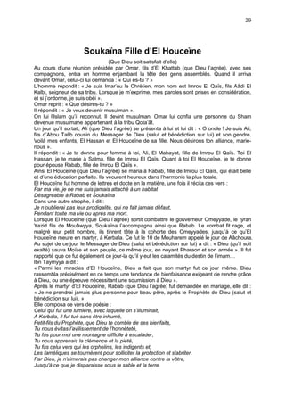 29




                       Soukaïna Fille d’El Houceïne
                                   (Que Dieu soit satisfait d’elle)
Au cours d’une réunion présidée par Omar, fils d’El Khattab (que Dieu l’agrée), avec ses
compagnons, entra un homme enjambant la tête des gens assemblés. Quand il arriva
devant Omar, celui-ci lui demanda : « Qui es-tu ? »
L’homme répondit : « Je suis Imar’ou le Chrétien, mon nom est Imrou El Qaïs, fils Aâdi El
Kalbi, seigneur de sa tribu. Lorsque je m’exprime, mes paroles sont prises en considération,
et si j’ordonne, je suis obéi ».
Omar reprit : « Que désires-tu ? »
Il répondit : « Je veux devenir musulman ».
On lui l’Islam qu’il reconnut. Il devint musulman. Omar lui confia une personne du Sham
devenue musulmane appartenant à la tribu Qota’ât.
Un jour qu’il sortait, Ali (que Dieu l’agrée) se présenta à lui et lui dit : « O oncle ! Je suis Ali,
fils d’Abou Talib cousin du Messager de Dieu (salut et bénédiction sur lui) et son gendre.
Voilà mes enfants, El Hassan et El Houceïne de sa fille. Nous désirons ton alliance, marie-
nous ».
Il répondit : « Je te donne pour femme à toi, Ali, El Mahayat, fille de Imrou El Qaïs. Toi El
Hassan, je te marie à Salma, fille de Imrou El Qaïs. Quant à toi El Houceïne, je te donne
pour épouse Rabab, fille de Imrou El Qaïs ».
Ainsi El Houceïne (que Dieu l’agrée) se maria à Rabab, fille de Imrou El Qaïs, qui était belle
et d’une éducation parfaite. Ils vécurent heureux dans l’harmonie la plus totale.
El Houceïne fut homme de lettres et docte en la matière, une fois il récita ces vers :
Par ma vie, je ne me suis jamais attaché à un habitat
Désagréable à Rabab et Soukaïna
Dans une autre strophe, il dit :
Je n’oublierai pas leur prodigalité, qui ne fait jamais défaut,
Pendant toute ma vie ou après ma mort.
Lorsque El Houceïne (que Dieu l’agrée) sortit combattre le gouverneur Omeyyade, le tyran
Yazid fils de Mouâwyya, Soukaïna l’accompagna ainsi que Rabab. Le combat fit rage, et
malgré leur petit nombre, ils tinrent tête à la cohorte des Omeyyades, jusqu’à ce qu’El
Houceïne meure en martyr, à Kerbala. Ce fut le 10 de Mouharem appelé le jour de Aâchoura.
Au sujet de ce jour le Messager de Dieu (salut et bénédiction sur lui) a dit : « Dieu (qu’il soit
exalté) sauva Moïse et son peuple, ce même jour, en noyant Pharaon et son armée ». Il fut
rapporté que ce fut également ce jour-là qu’il y eut les calamités du destin de l’imam…
Ibn Taymyya a dit :
« Parmi les miracles d’El Houceïne, Dieu a fait que son martyr fut ce jour même. Dieu
rassembla précisément en ce temps une tendance de bienfaisance exigeant de rendre grâce
à Dieu, ou une épreuve nécessitant une soumission à Dieu ».
Après le martyr d’El Houceïne, Rabab (que Dieu l’agrée) fut demandée en mariage, elle dit :
« Je ne prendrai jamais plus personne pour beau-père, après le Prophète de Dieu (salut et
bénédiction sur lui). »
Elle composa ce vers de poésie :
Celui qui fut une lumière, avec laquelle on s’illuminait,
A Kerbala, il fut tué sans être inhumé,
Petit-fils du Prophète, que Dieu te comble de ses bienfaits,
Tu nous évitas l’avilissement de l’honnêteté,
Tu fus pour moi une montagne difficile à escalader,
Tu nous apprenais la clémence et la piété,
Tu fus celui vers qui les orphelins, les indigents et,
Les faméliques se tournèrent pour solliciter la protection et s’abriter,
Par Dieu, je n’aimerais pas changer mon alliance contre la vôtre,
Jusqu'à ce que je disparaisse sous le sable et la terre.
 