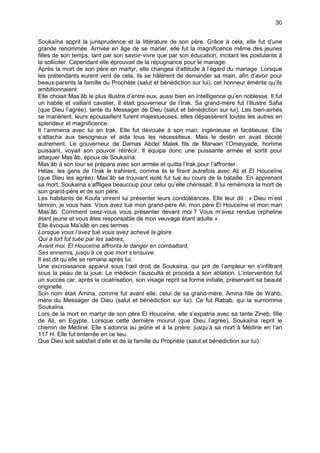 30


Soukaïna apprit la jurisprudence et la littérature de son père. Grâce à cela, elle fut d’une
grande renommée. Arrivée en âge de se marier, elle fut la magnificence même des jeunes
filles de son temps, tant par son savoir-vivre que par son éducation, incitant les postulants à
la solliciter. Cependant elle éprouvait de la répugnance pour le mariage.
Après la mort de son père en martyr, elle changea d’attitude à l’égard du mariage. Lorsque
les prétendants eurent vent de cela, ils se hâtèrent de demander sa main, afin d’avoir pour
beaux-parents la famille du Prophète (salut et bénédiction sur lui), cet honneur émérite qu’ils
ambitionnaient.
Elle choisit Mas’âb le plus illustre d’entre eux, aussi bien en intelligence qu’en noblesse. Il fut
un habile et vaillant cavalier. Il était gouverneur de l’Irak. Sa grand-mère fut l’illustre Safia
(que Dieu l’agrée), tante du Messager de Dieu (salut et bénédiction sur lui). Les bien-aimés
se marièrent, leurs épousaillent furent majestueuses, elles dépassèrent toutes les autres en
splendeur et magnificence.
Il l’ammena avec lui en Irak. Elle fut dévouée à son mari, ingénieuse et facétieuse. Elle
s’attacha aux besogneux et aida tous les nécessiteux. Mais le destin en avait décidé
autrement. Le gouverneur de Damas Abdel Malek fils de Marwan l’Omeyyade, homme
puissant, voyait son pouvoir rétrécir. Il équipa donc une puissante armée et sortit pour
attaquer Mas’âb, époux de Soukaïna.
Mas’âb à son tour se prépara avec son armée et quitta l’Irak pour l’affronter.
Hélas, les gens de l’Irak le trahirent, comme ils le firent autrefois avec Ali et El Houceïne
(que Dieu les agrée). Mas’âb se trouvant isolé fut tué au cours de la bataille. En apprenant
sa mort, Soukaïna s’affligea beaucoup pour celui qu’elle chérissait. Il lui remémora la mort de
son grand-père et de son père.
Les habitants de Koufa vinrent lui présenter leurs condoléances. Elle leur dit : « Dieu m’est
témoin, je vous hais. Vous avez tué mon grand-père Ali, mon père El Houceïne et mon mari
Mas’âb. Comment osez-vous vous présenter devant moi ? Vous m’avez rendue orpheline
étant jeune et vous êtes responsable de mon veuvage étant adulte ».
Elle évoqua Ma’sâb en ces termes :
Lorsque vous l’avez tué vous avez achevé la gloire
Qui à tort fut tuée par les sabres,
Avant moi, El Houceïne affronta le danger en combattant,
Ses ennemis, jusqu’à ce que mort s’ensuive.
Il est dit qu’elle se remaria après lui.
Une excroissance apparut sous l’œil droit de Soukaïna, qui prit de l’ampleur en s’infiltrant
sous la peau de la joue. Le médecin l’ausculta et procéda à son ablation. L’intervention fut
un succès car, après la cicatrisation, son visage reprit sa forme initiale, préservant sa beauté
originelle.
Son nom était Amina, comme fut avant elle, celui de sa grand-mère, Amina fille de Wahb,
mère du Messager de Dieu (salut et bénédiction sur lui). Ce fut Rabab, qui la surnomma
Soukaïna.
Lors de la mort en martyr de son père El Houceïne, elle s’expatria avec sa tante Zineb, fille
de Ali, en Egypte. Lorsque cette dernière mourut (que Dieu l’agrée), Soukaïna reprit le
chemin de Médine. Elle s’adonna au jeûne et à la prière, jusqu’à sa mort à Médine en l’an
117 H. Elle fut enterrée en ce lieu.
Que Dieu soit satisfait d’elle et de la famille du Prophète (salut et bénédiction sur lui).
 