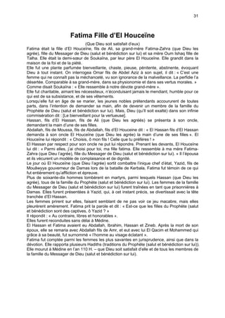 31



                        Fatima Fille d’El Houceïne
                                    (Que Dieu soit satisfait d’eux)
Fatima était la fille d’El Houceïne, fils de Ali, sa grand-mère Fatima-Zahra (que Dieu les
agrée), fille du Messager de Dieu (salut et bénédiction sur lui) et sa mère Oum Ishaq fille de
Talha. Elle était la demi-sœur de Soukaïna, par leur père El Houceïne. Elle grandit dans la
maison de la foi et de la piété.
Elle fut une plante parfumée bienveillante, chaste, pieuse, pénitente, abstinente, évoquant
Dieu à tout instant. On interrogea Omar fils de Abdel Aziz à son sujet, il dit : « C’est une
femme qui ne connaît pas la méchanceté, vu son ignorance de la malveillance. La perfidie l’a
désertée. Comparable à sa grand-mère, dans sa physionomie et dans ses vertus morales. »
Comme disait Soukaïna : « Elle ressemble à notre dévote grand-mère ».
Elle fut charitable, aimant les nécessiteux, n’éconduisant jamais le mendiant, humble pour ce
qui est de sa subsistance, et de ses vêtements.
Lorsqu’elle fut en âge de se marier, les jeunes nobles prétendants accoururent de toutes
parts, dans l’intention de demander sa main, afin de devenir un membre de la famille du
Prophète de Dieu (salut et bénédiction sur lui). Mais, Dieu (qu’Il soit exalté) dans son infinie
commisération dit : [Le bienveillant pour la vertueuse].
Hassan, fils d’El Hassan, fils de Ali (que Dieu les agréés) se présenta à son oncle,
demandant la main d’une de ses filles.
Abdallah, fils de Moussa, fils de Abdallah, fils d’El Houceine dit : « El Hassan fils d’El Hassan
demanda à son oncle El Houceïne (que Dieu les agrée) la main d’une de ses filles ». El
Houceïne lui répondit : « Choisis, ô mon fils ! Celle que tu préfères ! »
El Hassan par respect pour son oncle ne put lui répondre. Prenant les devants, El Houceïne
lui dit : « Parmi elles, j’ai choisi pour toi, ma fille fatima. Elle ressemble à ma mère Fatima-
Zahra (que Dieu l’agrée), fille du Messager de Dieu (salut et bénédiction sur lui). » Il l’épousa
et ils vécurent un modèle de complaisance et de dignité.
Le jour où El Houceïne (que Dieu l’agrée) sortit combattre l’inique chef d’état, Yazid, fils de
Mouâwyya gouverneur de Damas lors de la bataille de Kerbala, Fatima fut témoin de ce qui
fut entièrement qu’affliction et épreuve.
Plus de soixante-dix hommes tombèrent en martyrs, parmi lesquels Hassan (que Dieu les
agrée), tous de la famille du Prophète (salut et bénédiction sur lui). Les femmes de la famille
du Messager de Dieu (salut et bénédiction sur lui) furent traînées en tant que prisonnières à
Damas. Elles furent présentées à Yazid, qui, à cet instant précis, se divertissait avec la tête
tranchée d’El Hassan.
Les femmes prirent sur elles, faisant semblant de ne pas voir ce jeu macabre, mais elles
pleurèrent amèrement. Fatima prit la parole et dit : « Est-ce que les filles du Prophète (salut
et bénédiction sont des captives, ô Yazid ? »
Il répondit : « Au contraire, libres et honorables ».
Elles furent reconduites sans délai à Médine.
El Hassan et Fatima avaient eu Abdallah, Ibrahim, Hassan et Zineb. Après la mort de son
époux, elle se remaria avec Abdallah fils de Amr, et eut avec lui El Qacim et Mohammed qui
grâce à sa beauté, fut surnommé « l’homme au visage éclatant ».
Fatima fut comptée parmi les femmes les plus savantes en jurisprudence, ainsi que dans la
dévotion. Elle rapporta plusieurs Hadiths (traditions du Prophète (salut et bénédiction sur lui)).
Elle mourut à Médine en l’an 110 H. – que Dieu soit satisfait d’elle et de tous les membres de
la famille du Messager de Dieu (salut et bénédiction sur lui).
 