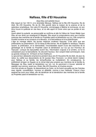32




                       Nafissa, fille d’El Houceïne
                                 (Que Dieu soit satisfait d’eux)
Elle naquit en l’an 145 H, à la vénérable Mecque. Nafissa est la fille d’El Houceïne, fils de
Zaïd, fils d’El Houceïne, fils de Ali. Elle grandit dans la maison de la science et de la
splendeur prophétique. Son père El Houceïne, emménagea à Médine la lumineuse, où son
âme trouva la quiétude en ces lieux, et où elle apprit le Coran ainsi que sa portée et son
sens.
Ayant atteint la puberté, sa personnalité se confirma et elle fut l’élève de l’Imam Malek (que
Dieu ait son âme) qui enseignait El Mawata. Elle acquit la jurisprudence ainsi que d’autres
sciences des membres de la famille du Prophète (salut et bénédiction sur lui). Elle comprit la
frivolité humaine et se consacra à la dévotion, à la bienveillance et à la philanthropie.
L’âge du mariage atteint, les jeunes médinois voulèrent l’épouser. C’est alors que ses
prétendants se présentèrent. Ce fut Ishaq El Mou’taman, fils de Djaâfar le véridique, l’illustre
savant, le prédicateur, et le mémoraliste, l’incontestable expert d’une des branches de la
généalogie de la famille du Prophète (salut et bénédiction sur lui) qui eut l’honneur de
l’épouser. Lorsque les épousailles eurent lieu, l’illumination s’ajouta à la lumière, ce fut le
complaisant pour la bienveillante. Ils vécurent heureux. Son conjoint était commerçant, mais
sa grande richesse fut : El Kacim et Oum Kelthoum.
Le gouverneur abbassite emprisonna pendant deux ans El Houceïne fils de Zaïd, de peur du
retour du califat aux descendants de Ali (puisse Dieu l’honorer). Le climat devint malsain
pour Nafissa et sa famille, les échauffourées se multiplièrent. En conséquence, ils
préférèrent émigrer en Egypte où le climat était plus propice aux membres de la famille du
Messager de Dieu (salut et bénédiction sur lui). Là, ils parvinrent à trouver sérénité et
stabilité, tout comme, avant eux, Zineb, fille d’El Houceïne, et d’autres encore.
Une fois arrivés en Egypte, ils descendirent au Caire, où ils furent accueillis par les Cairotes
avec dignité, considération, honneur et affabilité, comme à leur habitude. Chacun d’eux
espérait les avoir pour hôtes, afin de bénéficier de la bénédiction des membres de la famille
du Prophète (salut et bénédiction sur lui).
 