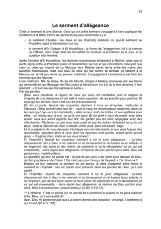 33



                         Le serment d’allégeance
C’est un serment et une alliance. Ceux qui ont prêté serment s’engagent à faire appliquer les
conditions à la lettre. Parmi les serments les plus renommés il y a :
   -   le serment d’Aqaba : les Aous et les Khazredj prêtèrent ce jour-là serment au
       Prophète (salut et bénédiction sur lui).
   -   le serment d’Er Radwan à El Houdéïbya : la forme de l’engagement fut à la mesure
       de l’affaire, dont l’objet était les formalités du combat, la procédure de la paix, et la
       question des femmes.
Après l’entente d’El Houdéïbya, les femmes musulmanes émigrèrent à Médine, alors que le
pacte signé entre le Prophète (salut et bénédiction sur lui) et les Qoreïchites prévoyait que
celui ou celle qui migrait de La Mecque vers Médine serait remis entre les mains des
autorités mecquoises, mais que celui ou celle qui par contre se rendrait de Médine à la
Mecque ne serait pas remis au pouvoir médinois. L’engagement concernait aussi bien les
hommes que les femmes.
Oum Kelthoum, fille de Oqba, fils de Abi Mouîta, émigra à Médine poursuivie par ses frères
qui demandèrent au Messager de Dieu (salut et bénédiction sur lui) de la leur remettre. Il leur
répondit : « C’est Dieu qui transgresse le pacte ».
Par ses paroles :
    [Dieu vous empêche, à l’égard de ceux qui vous ont combattus pour la religion et
    chassés de vos demeures et ont aidé à votre expulsion, de les prendre pour patrons. Et
    ceux qui les suivent, alors c’est eux les prévaricateurs].
    [Ô, les croyants. Quand des croyantes viennent à vous en émigrées, mettez-les à
    l’épreuve ; Dieu connaît bien leur foi ; - puis si vous les reconnaissez croyantes, alors ne
    les renvoyez pas vers les mécréants, - elles ne leur sont pas licites, ni eux légitimes pour
    elles, - et rendez-leur, à eux, ce qu’ils ont payé. Et nul grief à vous de marier avec elles
    quand vous leur aurez apporté leur dot. Ne gardez pas les liens conjugaux avec des
    mécréantes. Réclamez ce que vous avez payé et que les autres réclament ce qu’ils ont
    payé. Voilà la décision de Dieu. Il décide, entre vous. Dieu est savant, sage.
    Et si quelqu’une de vous épouses s’échappe vers les mécréants, et que vous fassiez des
    représailles, apportez alors à ceux dont les épouses sont parties autant qu’ils auront
    payé. – Craignez Dieu, Celui en qui vous croyez !
    Ô, Prophête ! Quand les croyantes viennent à toi te jurer allégeance : - qu’elles
    n’associeront rien à Dieu ni ne voleront ni ne forniqueront ni ne tueront leurs enfants ni
    ne forgeront, des pieds et des mains, de calomnie ni ne te désobéiront en ce qui est
    convenable, - alors reçois leur allégeance, et implore de Dieu pardon pour elles, Dieu est
    pardonneur, miséricordieux.
    La question qui leur fut posée est : Qu’est-ce qui vous a fait sortir pour l’amour de Dieu,
    de Son prophète et de l’Islam ? Ce n’est pas pour l’amour de l’argent ni d’un homme ?
    Ensuite on leur présenta le serment en six points. Si elles acceptent, elles feront le
    serment au Prophète. Ces six points sont présents dans les paroles de Dieu, qu’Il soit
    exalté :
    Ô, Prophète ! Quand les croyantes viennent à toi te jurer allégeance : qu’elles
    n’associeront rien à Dieu ni ne voleront ni ne forniqueront ni ne tueront leurs enfants ni
    ne forgeront, par devant leurs mains et leurs pieds de calomnies ni ne te désobéiront en
    ce qui est convenable, - alors reçois leur allégeance, et implore de Dieu pardon pour
    elles, Dieu est pardonneur, miséricordieux]. (S.60/ V.9 à 12).
   1° L’idolâtrie : C’est un péché qui ne saurait êtr e pardonné et auquel on ne peut associer
     )
   la foi. Dieu, qu’Il soit exalté dit :
   [Non, Dieu ne pardonne pas que Lui soient donnés des Associés ; en deçà, Il pardonne à
   qui Il veut.] (S.4/ V.116).
 