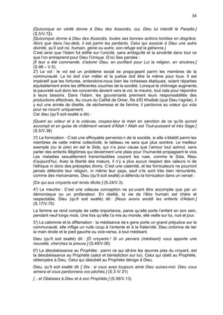 34


[Quiconque en vérité donne à Dieu des Associés, oui, Dieu lui interdit le Paradis.]
(S.5/V.72).
[Quiconque donne à Dieu des Associés, toutes ses bonnes actions tombes en disgrâce.
Alors que dans l’au-delà, il est parmi les perdants. Celui qui associe à Dieu une autre
divinité, qu’il soit roi, humain, génie ou autre, son refuge est la géhenne.]
C’est ainsi que l’Islam fut édifié sur l’unicité, sans ambiguïté et la sincérité dans tout ce
que l’on entreprend pour Dieu l’Unique. D’où Ses paroles :
[Il leur a été commandé, d’adorer Dieu, en purifiant pour Lui la religion, en sincères.]
(S.98 – V.5).
2° Le vol : le vol est un problème social se propa geant parmi les membres de la
   )
communauté. La loi doit s’en mêler et la justice doit être la même pour tous. Il est
impératif que les fortunes, entendons-nous bien les richesses étatiques, soient réparties
équitablement entre les différentes couches de la société. Lorsque le chômage augmente,
la pauvreté suit donc les concernés devient vers le vol, le meutre, tout cela pour répondre
à leurs besoins. Dans l’Islam, les gouvernants prennent leurs responsabilités des
productions effectives. Au cours du Califat de Omar, fils d’El Khattab (que Dieu l’agrée), il
y eut une année de disette, de sécheresse et de famine, il pardonna au voleur qui vola
pour se nourrir uniquement.
Car dieu (qu’Il soit exalté a dit) :
[Quant au voleur et à la voleuse, coupez-leur la main en sanction de ce qu’ils auront
accompli et en guise de châtiment venant d’Allah ! Allah est Tout-puissant et très Sage.]
(S.5/V.38)
3° La fornication : C’est une effroyable perversio n de la société, si elle s’établit parmi les
   )
membres de cette même collectivité, le tableau ne sera que plus sombre. Le meilleur
exemple (ou le pire) en est le Sida, qui n’a pour cause que l’amour tout azimut, sans
parler des enfants illégitimes qui deviennent une plaie pour l’humanité propageant le vice.
Les maladies sexuellement transmissibles courent les rues, comme le Sida, fléau
d’aujourd’hui. Avec la liberté des mœurs, il n’y a plus aucun respect des valeurs ni de
l’éthique ni donc des préceptes divins. C’est une calamité, et les fornicateurs ne pourront
jamais défendre leur religion, ni même leur pays, sauf s’ils sont très bien rémunérés,
comme des mercenaires. Dieu (qu’Il soit exalté) a défendu la fornication dans un verset :
[Ce qui aux croyants est rendu illicite.] (S.24/V.3).
4° Le meurtre : C’est une odieuse conception ne po uvant être accomplie que par un
  )
démoniaque ou un profanateur. En réalité, la vie de l’être humain est chère et
respectable, Dieu (qu’Il soit exalté) dit : [Nous avons anobli les enfants d’Adam.]
(S.17/V.70)
La femme se rend compte de cette importance, parce qu’elle porte l’enfant en son sein,
pendant neuf longs mois. Une fois qu’elle l’a mis au monde, elle veille sur lui, nuit et jour.
5° La calomnie et la diffamation : la médisance de s gens porte un grand préjudice sur la
  )
communauté, elle inflige un rude coup à l’entente et à la fraternité. Dieu ordonna de lier
la main droite et le pied gauche ou vice-versa, à tout médisant.
Dieu (qu’Il soit exalté) dit : [Ô croyants ! Si un pervers (médisant) vous apporte une
nouvelle, cherchez la preuve.] (S.49/V.06)
6° La désobéissance au Prophète : parmi ce qui alt ère les œuvres pies du croyant, est
  )
la désobéissance au Prophète (salut et bénédiction sur lui). Celui qui obéit au Prophète,
obtempère à Dieu. Celui qui désobéit au Prophète déroge à Dieu.
Dieu, qu’Il soit exalté dit :[ Dis : si vous avez toujours aimé Dieu suivez-moi. Dieu vous
aimera et vous pardonnera vos péchés.] (S.3 /V.31)
[…et Obéissez à Dieu et à son Prophète.] (S.58/V.13)
 