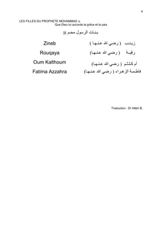 4


LES FILLES DU PROPHETE MOHAMMAD
                    Que Dieu lui accorde la grâce et la paix

                                  ‫ـ‬   ‫ل‬      ‫ــتا‬

                Zineb                           ( ‫ﷲ ــ ـ‬           ‫)ر‬       ‫زــ‬
              Rouqaya                           (‫ﷲ ــ ـ‬           ‫)ر‬        ‫ر ــ‬
         Oum Kalthoum                            (‫ﷲ ــ ـ‬           ‫أم ـ ـ ـ ) ر‬
         Fatima Azzahra                     (‫ﷲ ــ ـ‬            ‫طـ ـ ا ھـ اء ) ر‬




                                                                Traduction : Dr Hébri B.
 
