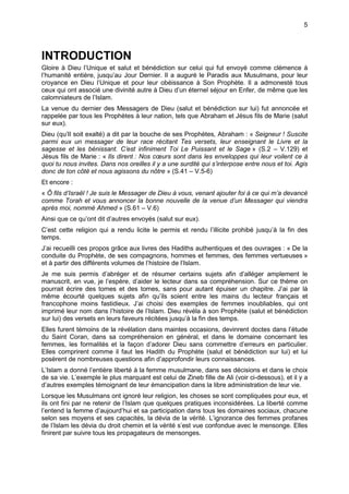 5




INTRODUCTION
Gloire à Dieu l’Unique et salut et bénédiction sur celui qui fut envoyé comme clémence à
l’humanité entière, jusqu’au Jour Dernier. Il a auguré le Paradis aux Musulmans, pour leur
croyance en Dieu l’Unique et pour leur obéissance à Son Prophète. Il a admonesté tous
ceux qui ont associé une divinité autre à Dieu d’un éternel séjour en Enfer, de même que les
calomniateurs de l’Islam.
La venue du dernier des Messagers de Dieu (salut et bénédiction sur lui) fut annoncée et
rappelée par tous les Prophètes à leur nation, tels que Abraham et Jésus fils de Marie (salut
sur eux).
Dieu (qu’Il soit exalté) a dit par la bouche de ses Prophètes, Abraham : « Seigneur ! Suscite
parmi eux un messager de leur race récitant Tes versets, leur enseignant le Livre et la
sagesse et les bénissant. C’est infiniment Toi Le Puissant et le Sage » (S.2 – V.129) et
Jésus fils de Marie : « Ils dirent : Nos cœurs sont dans les enveloppes qui leur voilent ce à
quoi tu nous invites. Dans nos oreilles il y a une surdité qui s’interpose entre nous et toi. Agis
donc de ton côté et nous agissons du nôtre » (S.41 – V.5-6)
Et encore :
« Ô fils d’Israël ! Je suis le Messager de Dieu à vous, venant ajouter foi à ce qui m’a devancé
comme Torah et vous annoncer la bonne nouvelle de la venue d’un Messager qui viendra
après moi, nommé Ahmed » (S.61 – V.6)
Ainsi que ce qu’ont dit d’autres envoyés (salut sur eux).
C’est cette religion qui a rendu licite le permis et rendu l’illicite prohibé jusqu’à la fin des
temps.
J’ai recueilli ces propos grâce aux livres des Hadiths authentiques et des ouvrages : « De la
conduite du Prophète, de ses compagnons, hommes et femmes, des femmes vertueuses »
et à partir des différents volumes de l’histoire de l’Islam.
Je me suis permis d’abréger et de résumer certains sujets afin d’alléger amplement le
manuscrit, en vue, je l’espère, d’aider le lecteur dans sa compréhension. Sur ce thème on
pourrait écrire des tomes et des tomes, sans pour autant épuiser un chapitre. J’ai par là
même écourté quelques sujets afin qu’ils soient entre les mains du lecteur français et
francophone moins fastidieux. J’ai choisi des exemples de femmes inoubliables, qui ont
imprimé leur nom dans l’histoire de l’Islam. Dieu révéla à son Prophète (salut et bénédiction
sur lui) des versets en leurs faveurs récitées jusqu’à la fin des temps.
Elles furent témoins de la révélation dans maintes occasions, devinrent doctes dans l’étude
du Saint Coran, dans sa compréhension en général, et dans le domaine concernant les
femmes, les formalités et la façon d’adorer Dieu sans commettre d’erreurs en particulier.
Elles comprirent comme il faut les Hadith du Prophète (salut et bénédiction sur lui) et lui
posèrent de nombreuses questions afin d’approfondir leurs connaissances.
L’Islam a donné l’entière liberté à la femme musulmane, dans ses décisions et dans le choix
de sa vie. L’exemple le plus marquant est celui de Zineb fille de Ali (voir ci-dessous), et il y a
d’autres exemples témoignant de leur émancipation dans la libre administration de leur vie.
Lorsque les Musulmans ont ignoré leur religion, les choses se sont compliquées pour eux, et
ils ont fini par ne retenir de l’Islam que quelques pratiques inconsidérées. La liberté comme
l’entend la femme d’aujourd’hui et sa participation dans tous les domaines sociaux, chacune
selon ses moyens et ses capacités, la dévia de la vérité. L’ignorance des femmes profanes
de l’Islam les dévia du droit chemin et la vérité s’est vue confondue avec le mensonge. Elles
finirent par suivre tous les propagateurs de mensonges.
 