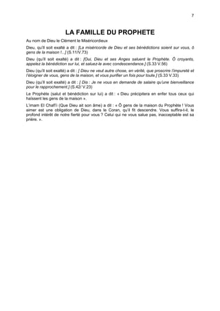 7



                       LA FAMILLE DU PROPHETE
Au nom de Dieu le Clément le Miséricordieux
Dieu, qu’Il soit exalté a dit : [La miséricorde de Dieu et ses bénédictions soient sur vous, ô
gens de la maison !...] (S.11/V.73)
Dieu (qu’Il soit exalté) a dit : [Oui, Dieu et ses Anges saluent le Prophète. Ô croyants,
appelez la bénédiction sur lui, et saluez-le avec condescendance.] (S.33 V.56)
Dieu (qu’Il soit exalté) a dit : [ Dieu ne veut autre chose, en vérité, que proscrire l’impureté et
l’éloigner de vous, gens de la maison, et vous purifier un fois pour toute.] (S.33 V.33)
Dieu (qu’Il soit exalté) a dit : [ Dis : Je ne vous en demande de salaire qu’une bienveillance
pour le rapprochement.] (S.42/ V.23)
Le Prophète (salut et bénédiction sur lui) a dit : « Dieu précipitera en enfer tous ceux qui
haïssent les gens de la maison ».
L’imam El Chafî’i (Que Dieu ait son âme) a dit : « Ô gens de la maison du Prophète ! Vous
aimer est une obligation de Dieu, dans le Coran, qu’il fit descendre. Vous suffira-t-il, le
profond intérêt de notre fierté pour vous ? Celui qui ne vous salue pas, inacceptable est sa
prière. ».
 