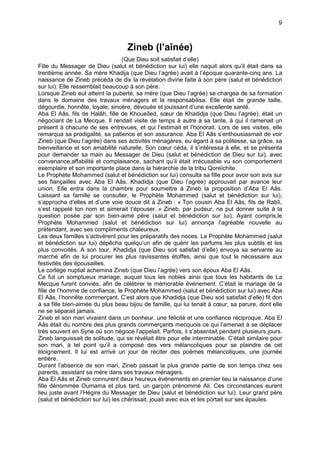 9



                                   Zineb (l’aînée)
                                   (Que Dieu soit satisfait d’elle)
Fille du Messager de Dieu (salut et bénédiction sur lui) elle naquit alors qu’il était dans sa
trentième année. Sa mère Khadija (que Dieu l’agrée) avait à l’époque quarante-cinq ans. La
naissance de Zineb précéda de dix la révélation divine faite à son père (salut et bénédiction
sur lui). Elle ressemblait beaucoup à son père.
Lorsque Zineb eut atteint la puberté, sa mère (que Dieu l’agrée) se chargea de sa formation
dans le domaine des travaux ménagers et la responsabilisa. Elle était de grande taille,
dégourdie, honnête, loyale, sincère, dévouée et jouissant d’une excellente santé.
Aba El Aâs, fils de Halâh, fille de Khoueïled, sœur de Khadidja (que Dieu l’agrée), était un
négociant de La Mecque. Il rendait visite de temps à autre à sa tante, à qui il ramenait un
présent à chacune de ses entrevues, et qui l’estimait et l’honorait. Lors de ses visites, elle
remarqua sa prodigalité, sa patience et son assurance. Aba El Aâs s’enthousiasmait de voir
Zineb (que Dieu l’agrée) dans ses activités ménagères, eu égard à sa politesse, sa grâce, sa
bienveillance et son amabilité naturelle. Son cœur céda, il s’intéressa à elle, et se présenta
pour demander sa main au Messager de Dieu (salut et bénédiction de Dieu sur lui), avec
convenance,affabilité et complaisance, sachant qu’il était irrécusable vu son comportement
exemplaire et son importante place dans la hiérarchie de la tribu Qoreïchite.
Le Prophète Mohammed (salut et bénédiction sur lui) consulta sa fille pour avoir son avis sur
ses fiançailles avec Aba El Aâs. Khadidja (que Dieu l’agrée) approuvait par avance leur
union. Elle entra dans la chambre pour soumettre à Zineb la proposition d’Aba El Aâs.
Laissant sa famille se consulter, le Prophète Mohammed (salut et bénédiction sur lui),
s’approcha d’elles et d’une voie douce dit à Zineb : « Ton cousin Aba El Aâs, fils de Rabîi,
s’est rappelé ton nom et aimerait t’épouser. » Zineb, par pudeur, ne put donner suite à la
question posée par son bien-aimé père (salut et bénédiction sur lui). Ayant compris,le
Prophète Mohammed (salut et bénédiction sur lui) annonça l’agréable nouvelle au
prétendant, avec ses compliments chaleureux.
Les deux familles s’activèrent pour les préparatifs des noces. Le Prophète Mohammed (salut
et bénédiction sur lui) dépêcha quelqu’un afin de quérir les parfums les plus subtils et les
plus convoités. A son tour, Khadidja (que Dieu soit satisfait d’elle) envoya sa servante au
marché afin de lui procurer les plus ravissantes étoffes, ainsi que tout le nécessaire aux
festivités des épousailles.
Le cortège nuptial achemina Zineb (que Dieu l’agrée) vers son époux Aba El Aâs.
Ce fut un somptueux mariage, auquel tous les nobles ainsi que tous les habitants de La
Mecque furent conviés, afin de célébrer le mémorable événement. C’était le mariage de la
fille de l’homme de confiance, le Prophète Mohammed (salut et bénédiction sur lui) avec Aba
El Aâs, l’honnête commerçant. C’est alors que Khadidja (que Dieu soit satisfait d’elle) fit don
à sa fille bien-aimée du plus beau bijou de famille, qui lui tenait à cœur, sa parure, dont elle
ne se séparait jamais.
Zineb et son mari vivaient dans un bonheur, une félicité et une confiance réciproque. Aba El
Aâs était du nombre des plus grands commerçants mecquois ce qui l’amenait à se déplacer
très souvent en Syrie où son négoce l’appelait. Parfois, il s’absentait pendant plusieurs jours.
Zineb languissait de solitude, qui se révélait être pour elle interminable. C’était similaire pour
son mari, à tel point qu’il a composé des vers mélancoliques pour se plaindre de cet
éloignement. Il lui est arrivé un jour de réciter des poèmes mélancoliques, une journée
entière.
Durant l’absence de son mari, Zineb passait la plus grande partie de son temps chez ses
parents, assistant sa mère dans ses travaux ménagers.
Aba El Aâs et Zineb connurent deux heureux événements en premier lieu la naissance d’une
fille dénommée Oumama et plus tard, un garçon prénommé Ali. Ces circonstances eurent
lieu juste avant l’Hégire du Messager de Dieu (salut et bénédiction sur lui). Leur grand père
(salut et bénédiction sur lui) les chérissait, jouait avec eux et les portait sur ses épaules.
 