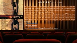 A M I S T A D - Sorti en 1998
En 1839, "l'Amistad", navire espagnol transportant des esclaves africains, est
pris dans une violente tempête au large de Cuba. Une cinquantaine de
prisonniers réussissent à se libérer de leurs chaînes et se retournent contre
leurs bourreaux, qu'ils passent par les armes.
Cinqué, leur leader, oblige le capitaine à les ramener vers l'Afrique, mais
celui-ci, profitant de son ignorance, met le cap sur l'Amerique. Jetés en
prison, les mutins vont être défendus par deux fervents abolitionnistes,
Theodore Joadson et Lewis Tappan, qui engagent un jeune avocat, Roger
Baldwin
De Steven Spielberg
Par David Franzoni
Avec Djimon Hounsou, Morgan Freeman, David Paymer
 