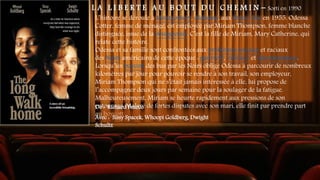 L A L I B E R T E A U B O U T D U C H E M I N - Sorti en 1990
L’histoire se déroule à Montgomery, Alabama, aux États-Unis en 1955. Odessa
Cotter, femme de ménage, est employée par Miriam Thompson, femme blanche
distinguée, issue de la bourgeoisie. C’est la fille de Miriam, Mary Catherine, qui
relate cette histoire.
Odessa et sa famille sont confrontées aux problèmes sociaux et raciaux
des Noirs américains de cette époque : pauvreté, violence et discrimination.
Lorsqu’un boycott des bus par les Noirs oblige Odessa à parcourir de nombreux
kilomètres par jour pour pouvoir se rendre à son travail, son employeur,
Miriam Thompson qui ne s’était jamais intéressée à elle, lui propose de
l’accompagner deux jours par semaine pour la soulager de la fatigue.
Malheureusement, Miriam se heurte rapidement aux pressions de son
entourage. Malgré de fortes disputes avec son mari, elle finit par prendre part
au boycott
De : Richard Pearce
Avec : Sissy Spacek, Whoopi Goldberg, Dwight
Schultz
 