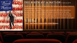 T H E B I R T H O F A N A T I O N - Sorti en 2016
Trente ans avant la guerre de Sécession, Nat Turner est un esclave cultivé et
un prédicateur très écouté.
Son propriétaire, Samuel Turner, qui connaît des difficultés financières,
accepte une offre visant à utiliser les talents de prêcheur de Nat pour
assujettir des esclaves indisciplinés. Après avoir été témoin des atrocités
commises à l’encontre de ses camarades opprimés, et en avoir lui-même
souffert avec son épouse, Nat conçoit un plan qui peut conduire son peuple
vers la liberté
De : Nate Parker
Avec : Nate Parker, Aunjanue Ellis, Armie Hammer...
 