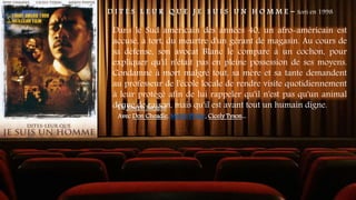 D I T E S L E U R Q U E J E S U I S U N H O M M E - Sorti en 1998
Dans le Sud américain des années 40, un afro-américain est
accusé, à tort, du meurtre d'un gérant de magasin. Au cours de
sa défense, son avocat Blanc le compare à un cochon, pour
expliquer qu'il n'était pas en pleine possession de ses moyens.
Condamné à mort malgré tout, sa mère et sa tante demandent
au professeur de l'école locale de rendre visite quotidiennement
à leur protégé afin de lui rappeler qu'il n'est pas qu'un animal
dénué de raison, mais qu'il est avant tout un humain digne.
De Joseph Sargent
Avec Don Cheadle, Mekhi Phifer, Cicely Tyson...
 