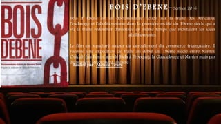 B O I S D ’ E B E N E - Sorti en 2016
Bois d' Ébène est un documentaire fiction sur la traite des Africains,
l'esclavage et l'abolitionnisme dans la première moitié du 19ème siècle qui a
vu la traite redoubler d'intensité en même temps que montaient les idées
abolitionnistes.
Le film est structuré autour du déroulement du commerce triangulaire. Il
raconte une expédition de traite au début du 19ème siècle entre Nantes,
Ouidah (au Bénin, appelé Juda à l'époque), la Guadeloupe et Nantes mais pas
de manière strictement linéaire.
Réalisé par : Moussa Touré
 