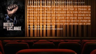 L E S R O U T E S D E L ’ E S C L A V A G E - Sorti en 2018
Les Routes de l'esclavage est une série télévisée documentaire en
quatre épisodes de 52 minutes ayant trait à l'histoire de
l'esclavage. C’est l’histoire d’un monde où la traite d’esclaves a
dessiné ses territoires et ses propres frontières. Un monde où la
violence, la domination et le profit ont imposé leurs routes.
L’histoire de l’esclavage n’a pas commencé dans les champs de
coton. C’est une tragédie beaucoup plus ancienne qui se joue
depuis l’aube de l’humanité
De : Daniel Cattier, Juan Gélas et Fanny Glissant
 