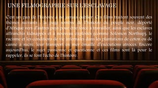 UNE FILMOGRAPHIE SUR L’ESCLAVAGE
C'est un pan de l'histoire à ne jamais oublier .Ces films traitent souvent des
thèmes suivants : la page sombre de l’histoire du peuple noir, déporté
d’Afrique vers d’autres pays pour être forcé à travailler, ainsi que les esclaves
affranchis kidnappés et à nouveau exploités (comme Solomon Northup), le
racisme et les conditions de vie infernales dans les plantations de coton ou de
canne à sucre, leur transport en mer émaillé d’exécutions atroces. Encore
aujourd'hui, le sujet passionne et questionne et ces films sont là pour le
rappeler, ils se font l'écho de l'histoire.
 