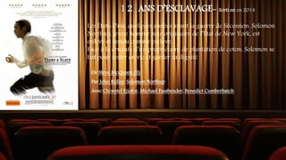 1 2 ANS D’ESCLAVAGE- Sorti en en 2014
Les États-Unis, quelques années avant la guerre de Sécession. Solomon
Northup, jeune homme noir originaire de l’État de New York, est
enlevé et vendu comme esclave.
Face à la cruauté d’un propriétaire de plantation de coton, Solomon se
bat pour rester en vie et garder sa dignité
De Steve McQueen (II)
Par John Ridley, Solomon Northup
Avec Chiwetel Ejiofor, Michael Fassbender, Benedict Cumberbatch
 