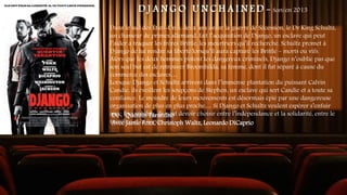 D J A N G O U N C H A I N E D - Sorti en 2013
Dans le sud des États-Unis, deux ans avant la guerre de Sécession, le Dr King Schultz,
un chasseur de primes allemand, fait l’acquisition de Django, un esclave qui peut
l’aider à traquer les frères Brittle, les meurtriers qu’il recherche. Schultz promet à
Django de lui rendre sa liberté lorsqu’il aura capturé les Brittle – morts ou vifs.
Alors que les deux hommes pistent les dangereux criminels, Django n’oublie pas que
son seul but est de retrouver Broomhilda, sa femme, dont il fut séparé à cause du
commerce des esclaves…
Lorsque Django et Schultz arrivent dans l’immense plantation du puissant Calvin
Candie, ils éveillent les soupçons de Stephen, un esclave qui sert Candie et a toute sa
confiance. Le moindre de leurs mouvements est désormais épié par une dangereuse
organisation de plus en plus proche… Si Django et Schultz veulent espérer s’enfuir
avec Broomhilda, ils vont devoir choisir entre l’indépendance et la solidarité, entre le
sacrifice et la survie
De : Quentin Tarantino
Avec Jamie Foxx, Christoph Waltz, Leonardo DiCaprio
 