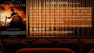 G L A D I A T O R - Sorti en 2000
En 180 après Jésus Christ, le général romain Maximus est le
plus fidèle soutien de l'empereur Marc Aurèle. Jaloux du
prestige de Maximus, le fils de Marc Aurèle, Commode, s'arroge
brutalement le pouvoir, puis ordonne l'arrestation du général et
son exécution. Maximus échappe à ses assassins mais ne peut
empêcher le massacre de sa famille.
Capturé par un marchand d'esclaves, il devient gladiateur et
prépare sa vengeance.
De : Ridley Scott
Avec : Russell Crowe, Joaquin Phoenix, Connie Nielsen
 