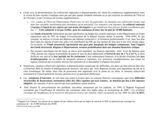 •   Certes avec la décentralisation, les collectivités régionales et départementales ont hérité de compétences supplémentaires, mais
         le niveau de leurs recettes s’explique aussi par une plus grande solidarité nationale en ce qui concerne les dotations de l’Etat (et
         de l’Europe), et par l’existence de recettes supplémentaires :
              o « Le soutien de l'Etat aux Départements d'outre-mer est réel. En particulier, les dotations aux collectivités locales sont
                dans leur ensemble sensiblement plus abondantes qu'en métropole. Ces transferts sont légitimes. La solidarité nationale
                s'exprime à l'égard de nos régions qui sont moins développées et qui bénéficient d'un pouvoir d'achat sensiblement plus
                bas. »27. Cette solidarité n’est pas vérifiée pour les communes d’outre mer de plus de 10 000 habitants.
              o Les Fonds structurels représentent une part significative du budget des conseils régionaux et des Départements (le Feder
                représentait près de 50% du budget d’investissement de la Région Guyane durant la période 1994-1999). Si, par
                exemple, on analyse le niveau des dépenses par habitant consacrées à la formation professionnelle, il est deux fois plus
                élevé dans les régions d’outre mer grâce à la contribution du FSE qui leur permet de faire face à une crise sociale aigue.
                En revanche, les Fonds structurels représentent une part plus marginale des budgets communaux. Sans l’apport
                des Fonds structurels, Régions et Départements, seraient probablement dans une situation financière critique.
              o Des mesures spécifiques ont été mises en œuvre pour équilibrer les finances régionales : ainsi la loi de finances pour
                1994, donnait aux régions la possibilité de porter le taux du droit additionnel à l'octroi de mer de 1 % à 2,5 %, le droit
                d'affecter une part de la taxe spéciale sur les carburants à leur redressement financier, et la faculté d'instituer une taxe
                d'embarquement sur les billets de transports aériens et maritimes. Ces ressources complémentaires, que toutes les
                régions n'utilisent pas en totalité, doivent leur permettre de se désendetter et d'apurer leur passif.
     •   Néanmoins, certaines collectivités régionales et départementales connaissent des difficultés, soit parce qu’elles doivent faire face
         à d’énormes défis en matière d’aménagement du territoire, soit parce que leurs dépenses sociales sont augmentées du fait de la
         crise économique. De même, leurs frais de personnels sont augmentés avec la prime de vie chère, et certaines collectivités
         notamment le Conseil général de Guyane, peuvent avoir un personnel pléthorique.
     •   Les communes d’outremer. ne sont donc pas seules à évoluer dans un contexte financier contraignant, mais leurs difficultés
         structurelles de financement, notamment celles des villes capitales qui sont criantes, ne donnent pas lieu à des réponses
         adaptées. Au contraire, il arrive souvent que leurs problèmes soient minorés.
     •    Pour illustrer la sous-estimation des problème rencontrés, notamment par les capitales, en 1999, le Rapport Fragonard
         considérait que l’insuffisance de trésorerie des communes allait être réglée grâce au recensement de 2000 : « Le problème
         chronique de l'insuffisance de la trésorerie doit pouvoir trouver une solution, totale ou partielle en l'an 2000. En effet, la DGF,


27
  Rapport Lise Tamaya. Les auteurs de ce rapport ont par ailleurs relevé que les règles de calcul de la DGF ne paraissait pas avantager les
communes de + de 10 000 habitants des DOM.
Ville de Fort de France juin 2008
 