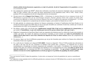 dotation globale de fonctionnement, augmentera, en règle très générale, du fait de l'augmentation de la population constatée
         au recensement de 1999.
     •   Or, la plupart des capitales des DOM28, allaient être confrontées à une baisse de ressources importante suite au recensement de
         2000. En effet, certaines villes ont connu une baisse spectaculaire de leur population (entre 1990 et 1999, Pointe à Pitre,
         perdaient 30% de sa population) du fait de la dégradation de leur environnement.
     •   On peut encore citer le Rapport Lise-Tamaya (1999) : « Globalement, la situation financière de nos communes de plus de 10
         000 habitants ne présente donc pas de caractéristiques marquées. Pourtant, plusieurs d'entre elles, parfois de grande taille,
         connaissent des difficultés en raison d'un niveau de dépenses trop élevé et souffrent d'un important surendettement. ». A l’issue
         de ce constat, les rapporteurs ne proposent pas de mesures d’urgence pour assainir les finances de ces villes29.
     •   En règle générale, les solutions pour redresser les finances communales se limitent à l’amélioration des bases fiscales et à la
         révision du mode de calcul de la DGF dans un sens un peu plus favorable aux communes d’outre-mer, sachant que le mode de
         transformation de la DGF est très progressif et complexe.
     •   Par ailleurs, comme cela a été dit plus haut, régulièrement resurgit l’idée d’agir sur les compléments de rémunération, ce
         qui conduit à l’immobilisme, vu que cette solution peut souvent être perçue comme étant « pire que le mal ».
     •   Rappelons la proposition de Jean-Pierre Brard visant une majoration des dotations pour les collectivités locales pour prendre en
         compte une partie des surplus des dépenses de personnel. Cependant, on peut craindre que seules les préconisations du
         rapport Brard allant dans le sens d’une réduction des dépenses de l’Etat ne soient retenues (baisse des compléments de
         rémunération, ,..).
     •   En annexes, figure une liste de différentes propositions qui ont pu être formulées pour renforcer les finances des collectivités
         territoriales d’outre mer en général.
     •   Il y a enfin lieu de s’attarder sur le dispositif COCARDE. A travers ce dispositif, l’Etat et l’AFD accordent des subventions et
         des prêts à des taux très bas aux communes en échange d’une gestion plus « vertueuse ». Ce dispositif mis en œuvre
         essentiellement en Guadeloupe est destiné uniquement aux communes « sous tutelle ». En définitive, les communes doivent
         attendre d’être dans une situation catastrophique pour bénéficier d’un accompagnement de l’Etat. Car plane le spectre de la
         mauvaise gestion dans les communes des DFA et de Guadeloupe en particulier. Ce qui revient à considérer que toute
         solution en termes de recettes supplémentaires ne ferait qu’aggraver le problème du gaspillage des deniers publics.


28
   En ce qui concerne Cayenne, le départ des populations, les plus aisées, est masqué par l’arrivée de populations très pauvres, essentiellement
immigrées.
29
   Les rapporteurs avaient cependant relevé les difficultés générales des communes de plus de 10 000 habitant liées au mode de calcul de la DGF.
Ville de Fort de France juin 2008
 