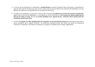 •    Le fort de taux de titularisation en Guadeloupe a, paradoxalement, contribué à alimenter l’idée d’une gestion « naturellement »
         mauvaise dans cette île. D’autant que, nous l’avons vu plus avant, la crise des finances des communes de Guadeloupe s’est aussi
         diffusée aux collectivités de rang supérieur leur accordant des subventions.

    •    Il semble qu’en Guadeloupe, en particulier, et dans les DFA en général, le problème des carences des ressources communales,
         aggravé par les forts taux de titularisation, se soit déplacé sur un tout autre plan où c’est la gestion des deniers publics par les
         élus qui est remise en cause. Dès lors, un soutien spécifique n’est apporté qu’aux communes dont la gestion peut être
         strictement encadrée par l’Etat.

    •    Au final, le principe de la libre administration des communes est une nouvelle fois menacé alors que l’Etat devrait, pour le
         moins, reconnaître que la fragilité financière de nombreuses communes d’outre mer résulte d’un déficit de financement
         structurel lié, notamment, à des dotations insuffisantes au regard de l’ensemble de leurs charges additionnelles.




Ville de Fort de France juin 2008
 