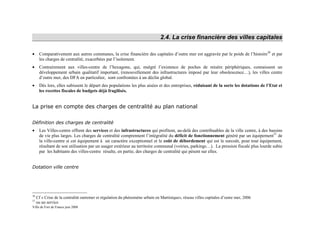 2.4. La crise financière des villes capitales

•     Comparativement aux autres communes, la crise financière des capitales d’outre mer est aggravée par le poids de l’histoire30 et par
      les charges de centralité, exacerbées par l’isolement.
•     Contrairement aux villes-centre de l’hexagone, qui, malgré l’existence de poches de misère périphériques, connaissent un
      développement urbain qualitatif important, (renouvellement des infrastructures imposé par leur obsolescence…), les villes centre
      d’outre mer, des DFA en particulier, sont confrontées à un déclin global.
•     Dès lors, elles subissent le départ des populations les plus aisées et des entreprises, réduisant de la sorte les dotations de l’Etat et
      les recettes fiscales de budgets déjà fragilisés.


La prise en compte des charges de centralité au plan national

Définition des charges de centralité
•     Les Villes-centre offrent des services et des infrastructures qui profitent, au-delà des contribuables de la ville centre, à des bassins
      de vie plus larges. Les charges de centralité comprennent l’intégralité du déficit de fonctionnement généré par un équipement31 de
      la ville-centre si cet équipement à un caractère exceptionnel et le coût de débordement qui est le surcoût, pour tout équipement,
      résultant de son utilisation par un usager extérieur au territoire communal (voiries, parkings…). La pression fiscale plus lourde subie
      par les habitants des villes-centre résulte, en partie, des charges de centralité qui pèsent sur elles.


Dotation ville centre




30
     Cf « Crise de la centralité outremer et régulation du phénomène urbain en Martinique», réseau villes capitales d’outre mer, 2006
31
     ou un service
Ville de Fort de France juin 2008
 