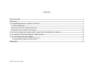 SOMMAIRE




Exposé des motifs........................................................................................................................................................................................... 3
Introduction ................................................................................................................................................................................................... 4
2.1 La fragilité financière des communes d’outre-mer ................................................................................................................................ 5
   Les charges additionnelles .......................................................................................................................................................................................... 5
   Structure des recettes des communes d’outre mer ................................................................................................................................................ 11
   Comparaison avec les communes de l’hexagone .................................................................................................................................................... 12
2.2 La Cour des Comptes met en garde contre le risque d’une subordination des communes ............................................................... 14
2.3 La situation des collectivités régionales et départementales ................................................................................................................ 15
2.4. La crise financière des villes capitales ................................................................................................................................................. 19
       La prise en compte des charges de centralité au plan national ...................................................................................................................................................... 19
       Les caractéristiques des charges de centralité outremer ................................................................................................................................................................ 21
Bibliographie................................................................................................................................................................................................ 24




Ville de Fort de France juin 2008
 